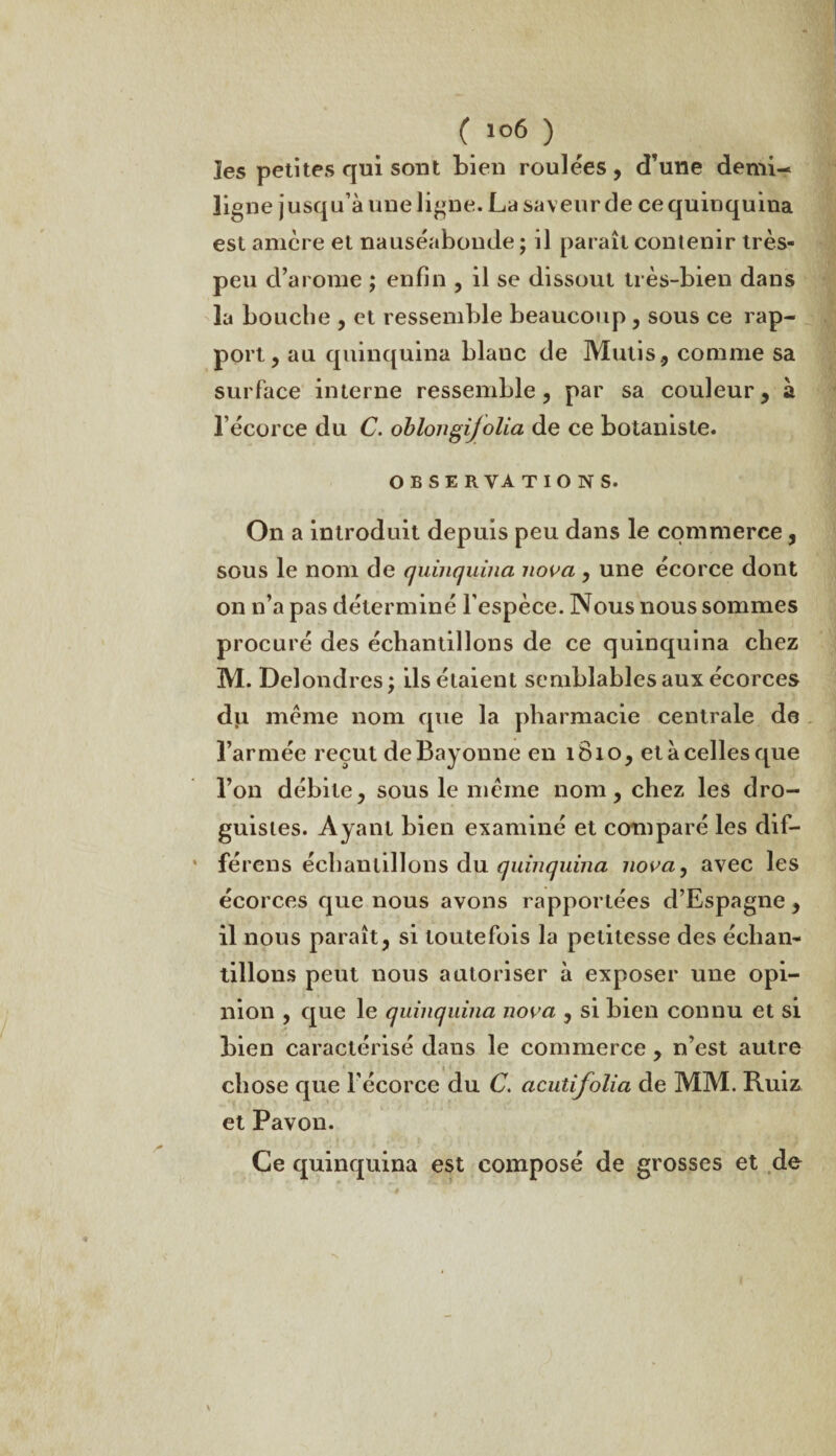 les petites qui sont bien roulées , d’une demi- ligne jusqu’à une ligne. La saveur de ce quinquina est amère et nauséabonde ; il paraît contenir très- peu d’arome ; enfin , il se dissout très-bien dans la bouche , et ressemble beaucoup , sous ce rap¬ port, au quinquina blauc de Mutis, comme sa surface interne ressemble, par sa couleur, à l’écorce du C. oblongijolia de ce botaniste. OBSERVATIONS. On a introduit depuis peu dans le commerce, sous le nom de quinquina nova , une écorce dont on n’a pas déterminé l'espèce. Nous nous sommes procuré des échantillons de ce quinquina chez M. Delondres; ils étaient semblables aux écorces du meme nom que la pharmacie centrale de l’armée reçut de Bayonne en 1810, et à celles que l’on débite, sous le même nom, chez les dro¬ guistes. Ayant bien examiné et comparé les dif- férens échantillons du quinquina nova, avec les écorces que nous avons rapportées d’Espagne , il nous paraît, si toutefois la petitesse des échan¬ tillons peut nous autoriser à exposer une opi¬ nion , que le quinquina nova , si bien connu et si bien caractérisé dans le commerce , n’est autre chose que l’écorce du C. acutifolia de MM. Ruiz et Pavon. Ce quinquina est composé de grosses et de