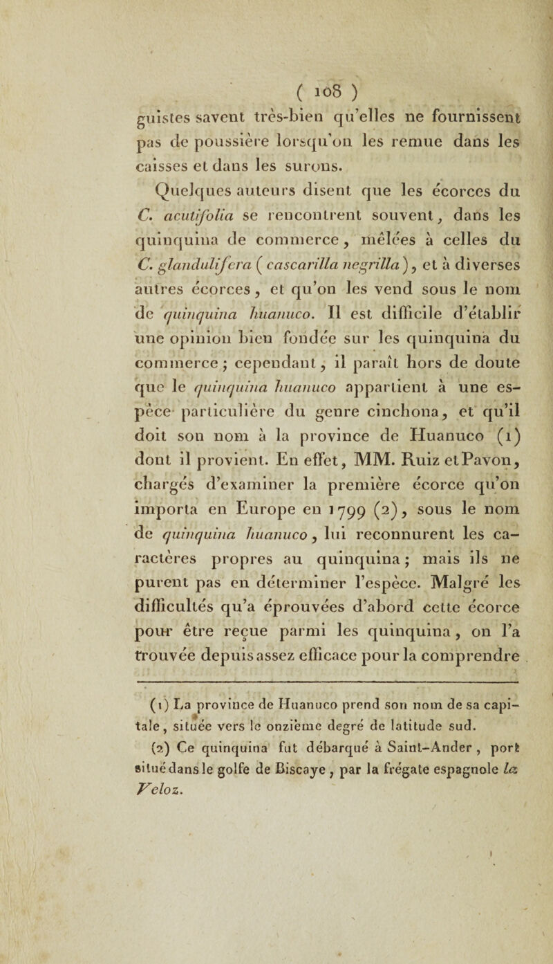 ( “>8 ) guistes savent très-bien qu’elles ne fournissent pas cle poussière lorsqu'un les remue dans les caisses et dans les surons. Quelques auteurs disent que les écorces du C. acutifolia se rencontrent souvent, dans les quinquina de commerce , mêlées à celles du C. gtàndulijcra ( cascarilla ne grilla ) , et à diverses autres écorces, et qu’on les vend sous le nom de quinquina huanuco. Il est difficile d’établir une opinion bien fondée sur les quinquina du commerce; cependant, il paraît hors de doute que le quinquina liuanuco appartient à une es¬ pèce particulière du genre cinchona, et qu’il doit son nom à la province de Huanuco (1) dont il provient. En effet, MM. RuizetPavon, chargés d’examiner la première écorce qu’on importa en Europe en 1 799 (2), sous le nom de quinquina huanuco, lui reconnurent les ca¬ ractères propres au quinquina ; mais ils ne purent pas en déterminer l’espèce. Malgré les difficultés qu’a éprouvées d’abord celte écorce pour être reçue parmi les quinquina, on l’a trouvée depuis assez efficace pour la comprendre (1) La province de Huanuco prend son nom de sa capi¬ tale, située vers le onzième degré de latitude sud. (2) Ce quinquina fut débarqué à Saint-Ander , port ailuédansle golfe de Biscaye , par la frégate espagnole la Vélo z. 1