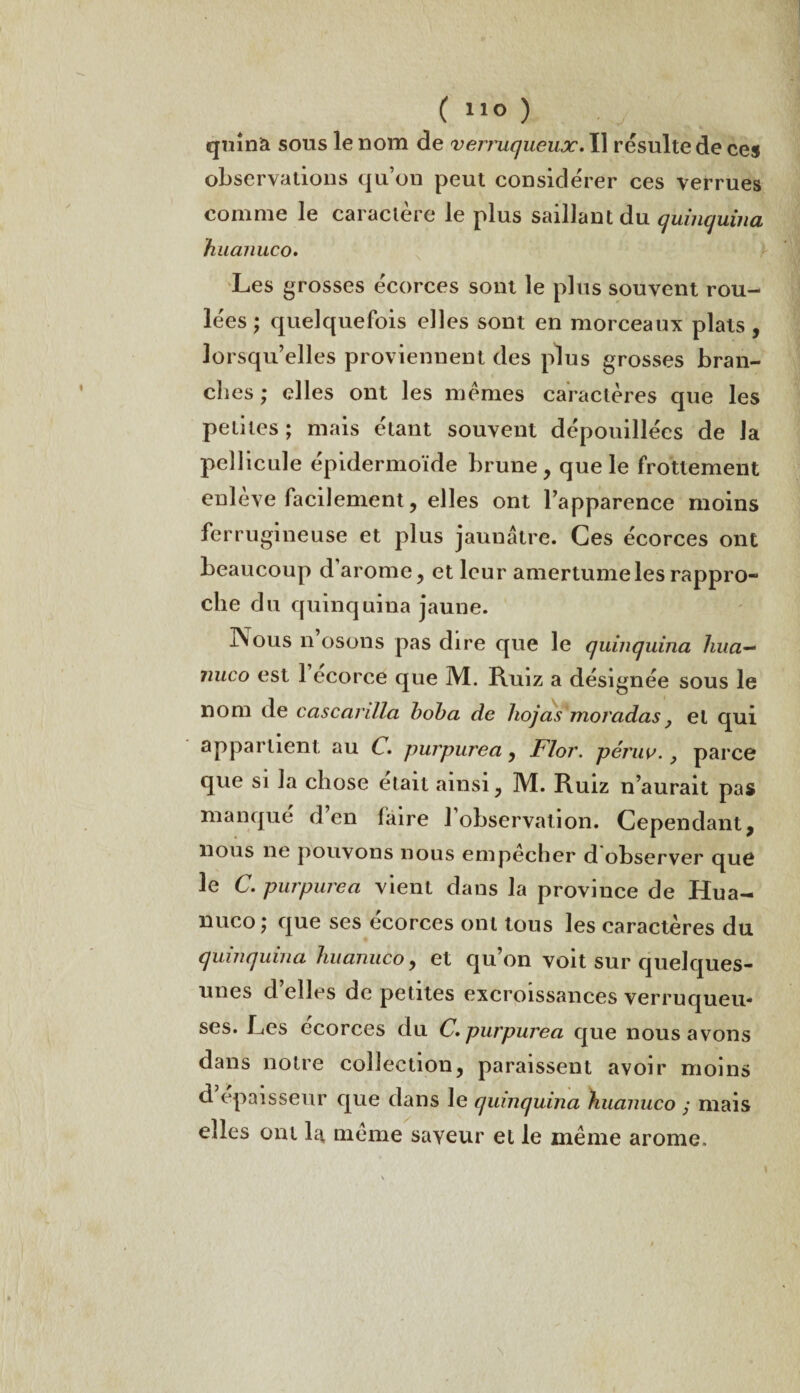 ( 1,0 ) quinà sous le nom de verruqueux. Il résulte de ces observations qu’on peut considérer ces verrues comme le caractère le plus saillant du quinquina huanuco. Les grosses écorces sont le plus souvent rou¬ lées ; quelquefois elles sont en morceaux plats, lorsqu’elles proviennent des plus grosses bran¬ dies ; elles ont les memes caractères que les petites; mais étant souvent dépouillées de la pellicule épidermoïde brune, que le frottement enlève facilement, elles ont l’apparence moins ferrugineuse et plus jaunâtre. Ces écorces ont beaucoup d arôme, et leur amertume les rappro¬ che du quinquina jaune. IXous n osons pas dire que le quinquina hua— nuco est 1 ecorce que M. Ruiz a désignée sous le nom de cascanlla hoha de hojas moradas y et qui appartient au C. purpurea, Flor. péruv., parce que si la chose était ainsi, M. Ruiz n’aurait pas manqué d’en faire l’observation. Cependant, nous ne pouvons nous empecher d observer que le C. purpurea vient dans la province de Hua¬ nuco ; que ses ecorces ont tous les caractères du quinquina huanuco, et qu’on voit sur quelques- unes d’elles de petites excroissances verruqueu- ses. Les écorces du C. purpurea que nous avons dans notre collection, paraissent avoir moins d épaisseur que dans le quinquina huanuco ; mais elles ont la, même saveur et le même arôme. \