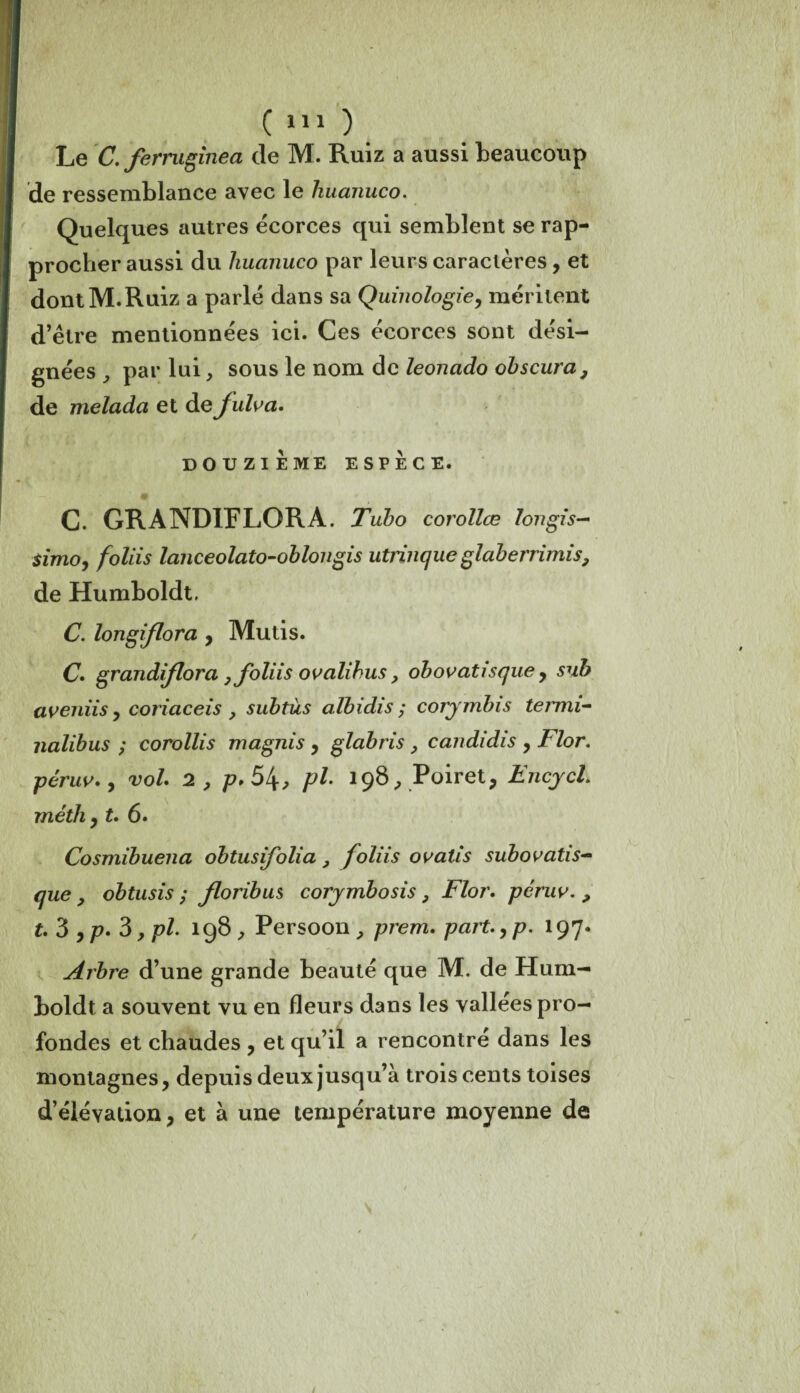 Le C. ferniginea de M. Ruiz a aussi beaucoup de ressemblance avec le huanuco. Quelques autres écorces qui semblent se rap¬ procher aussi du huanuco par leurs caractères , et dont M. Ruiz a parlé dans sa Quinologie, méritent d’être mentionnées ici. Ces écorces sont dési¬ gnées par lui, sous le nom de leonado obscura, de melada et de julva. DOUZIEME ESPECE. C. GRANDIFLORA. Tubo corollœ Ion gis- simo, foliis lanceolato-oblongis utrinque glaberrimis, de Humboldt. C. longiflora y Mutis. C. grandiflora , foliis ovalihus, obovatisque y sub aveniis y coriaceis , subtùs albidis ; corymbis temii- nalibus ; corollis magnis y glabris , candi dis y Flor. péruv., vol. 2 , p.5t\, pl. 198, Poiret, Encycl. méth y t. 6. Cosmibuena obtusifolia } foliis ovatis subovatis- que , obtusis ; floribus corymbosis , Flor. péruv. , t. 3 yp. 3 ,pl. 198 , Persoon , prem. part. y p. 197. Arbre d’une grande beauté que M. de Hum¬ boldt a souvent vu en fleurs dans les vallées pro¬ fondes et chaudes y et qu’il a rencontré dans les montagnes, depuis deux jusqu’à trois cents toises d’élévation, et à une température moyenne de /