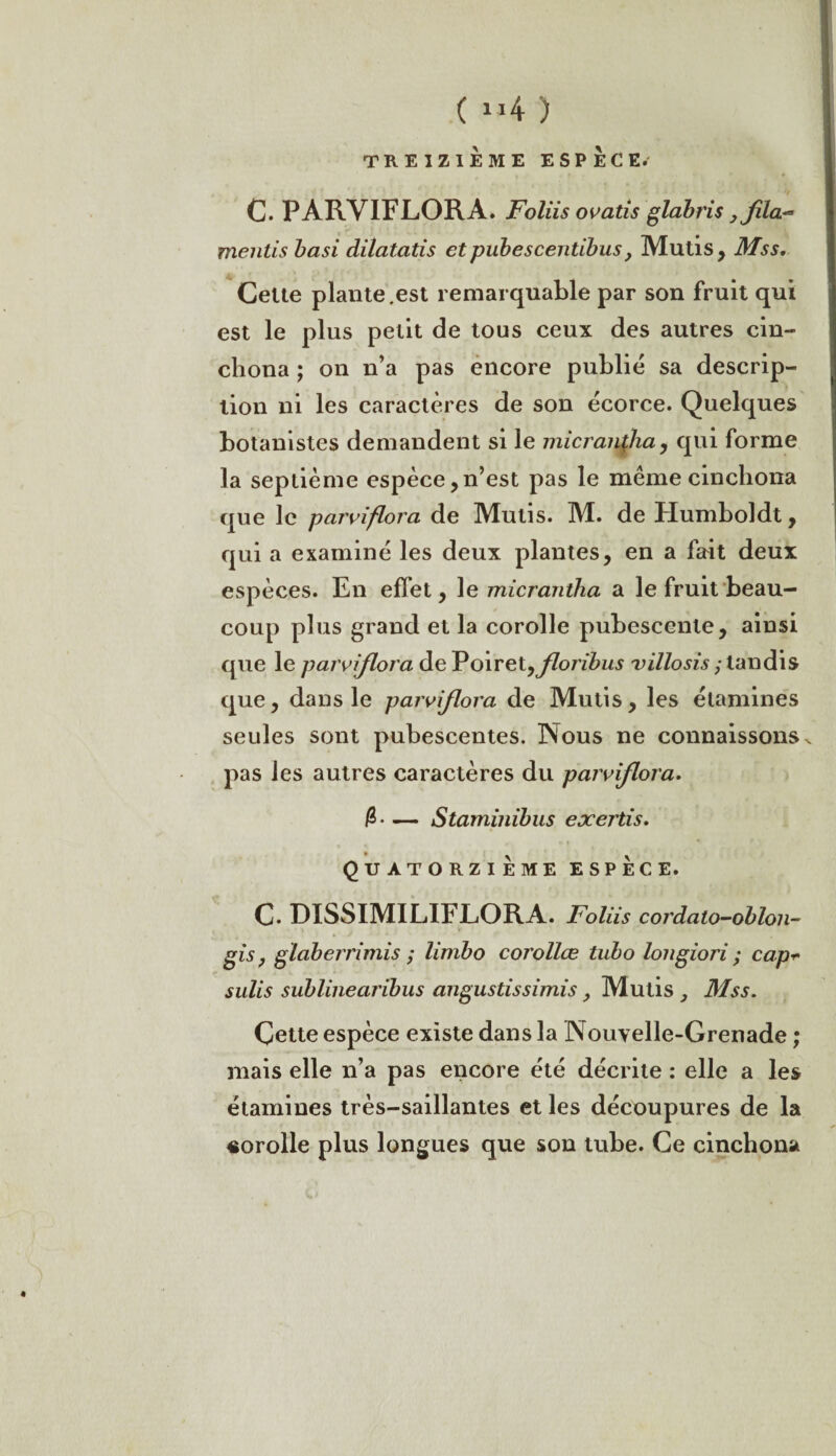 ( »4 ) TREIZIÈME ESPÈCE. 0. PARVIFLORA. Foliis ovatis glabris 3fila- mentis basi dilatatis et pubescentibus , Mutis, Mss, Celte plante.est remarquable par son fruit qui est le plus petit de tous ceux des autres cin- chona ; on n’a pas encore publié sa descrip¬ tion ni les caractères de son écorce. Quelques botanistes demandent si le micrantdia, qui forme la septième espèce,n’est pas le meme cinchona que le parviflora de Mutis. M. de Humboldt , qui a examiné les deux plantes, en a fait deux espèces. En effet, le micraniha a le fruit beau¬ coup plus grand et la corolle pubescenle, ainsi que le parviflora dePoiretyfloribus villosis ; tandis que, dans le parviflora de Mutis, les étamines seules sont pubescentes. Nous ne connaissons ^ pas les autres caractères du parviflora. — Staminibus exertis. Quatorzième espèce. C. DISSIMILIFLORA. Foliis cordalo-oblon- gis y glaberrimis ; limbo corollæ tubo longiori ; cap*• sulis sublinearibus angustissimis > Mutis Mss. Çette espèce existe dans la Nouvelle-Grenade ; mais elle n’a pas encore été décrite : elle a les étamines très-saillantes et les découpures de la «orolle plus longues que son tube. Ce cinchona