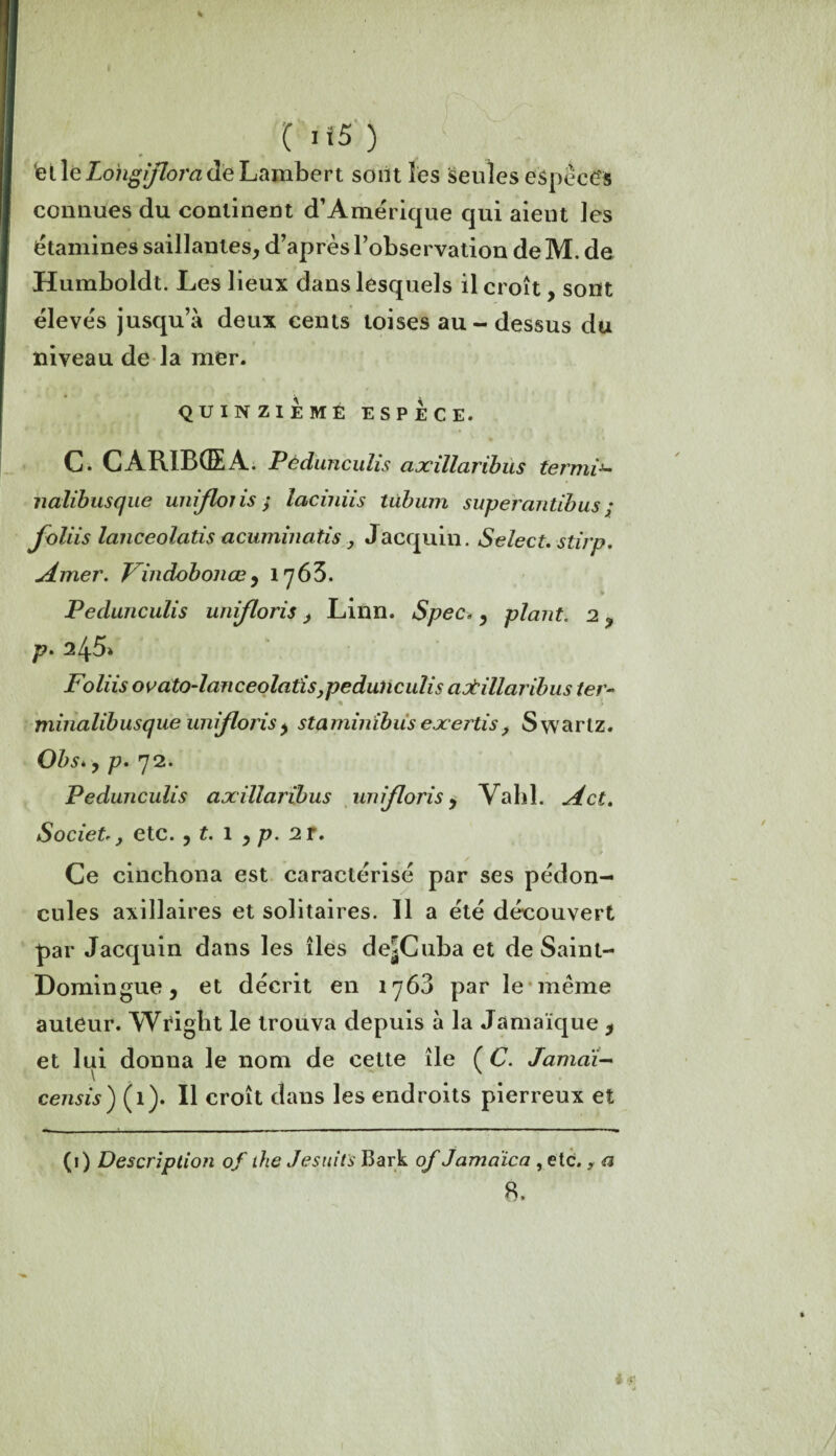 (>*5) tel le Lohgflora de Lambert sont les seules espèces connues du continent d’Amérique qui aieut les étamines saillantes, d’après l’observation de M. de Humboldt. Les lieux dans lesquels il croît, sont élevés jusqu’à deux cents toises au - dessus du niveau de la mer. QUINZIEME ESPECE. C. CARIBGEA. Pédunciilis cixillaribus termix- nalibusque unifions ; iaciniis tùbum superantibus ; foliis lanceolatis acuminatis, Jacquin. Select, stirp. Amer. Findobonœ, 1763. Pedunculis unifions > Linn. Spec. , plant. 2 ? p. 245» Foliis ovato-lanceolatis,pedunculis aotillaribus ter- minalibusque unifions> staminibus exertis, Swartz. Obs*, p. 72. Pedunculis axillaribus unifions, Vahl. A et. Societ., etc. , t. 1 , p. 2 T. Ce cinchona est caractérisé par ses pédon¬ cules axillaires et solitaires. Il a été découvert par Jacquin dans les îles de^Cuba et de Saint- Domingue , et décrit en 1763 par le même auteur. Wright le trouva depuis à la Jamaïque * et lui donna le nom de cette île ( C. Jamdi- censis ) (1). Il croît dans les endroits pierreux et (i) Description of ihe Jesuits Bark of Jamdica , etc., a 8.
