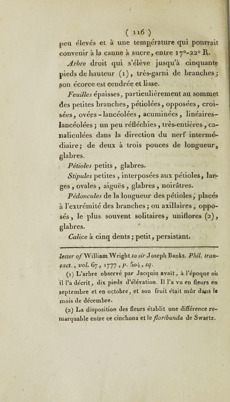 peu élevés et à une température qui pourrait convenir à la canne à sucre, entre irj°-22° R. Arbre droit qui s’élève jusqu’à cinquante pieds de hauteur (1), très-garni de branches ; son écorce est cendrée et lisse. Feuilles épaisses, particulièrement au sommet des petites branches, pétiolées, opposées, croi¬ sées, ovées-lancéolées , acuminées , linéaires- lancéolées ; un peu réfléchies, très-entières , ca- naliculées dans la direction du nerf intermé¬ diaire; de deux à trois pouces de longueur. Pétioles petits, glabres. Stipules petites , interposées aux pétioles, lar¬ ges , ovales , aiguës , glabres , noirâtres. Pédoncules de la longueur des pétioles, placés à l’extrémité des branches ; ou axillaires, oppo¬ sés , le plus souvent solitaires, uniflores (2), Calice à cinq dents ; petit, persistant. letler of William Wright to sir Joseph Banks. Phil. tran- sact., vol. 67, 1777 , p. 5o4 , scj. (1) L’arbre observé par Jacquin avait, à l’époque où il l’a décrit, dix pieds d’élévation. Il l’a vu en fleurs en septembre et en octobre, et son fruit était mûr daiis le mois de décembre. (2) La disposition des fleurs établit une différence re¬ marquable entre ce cinchona et le floribunda de Swartz.