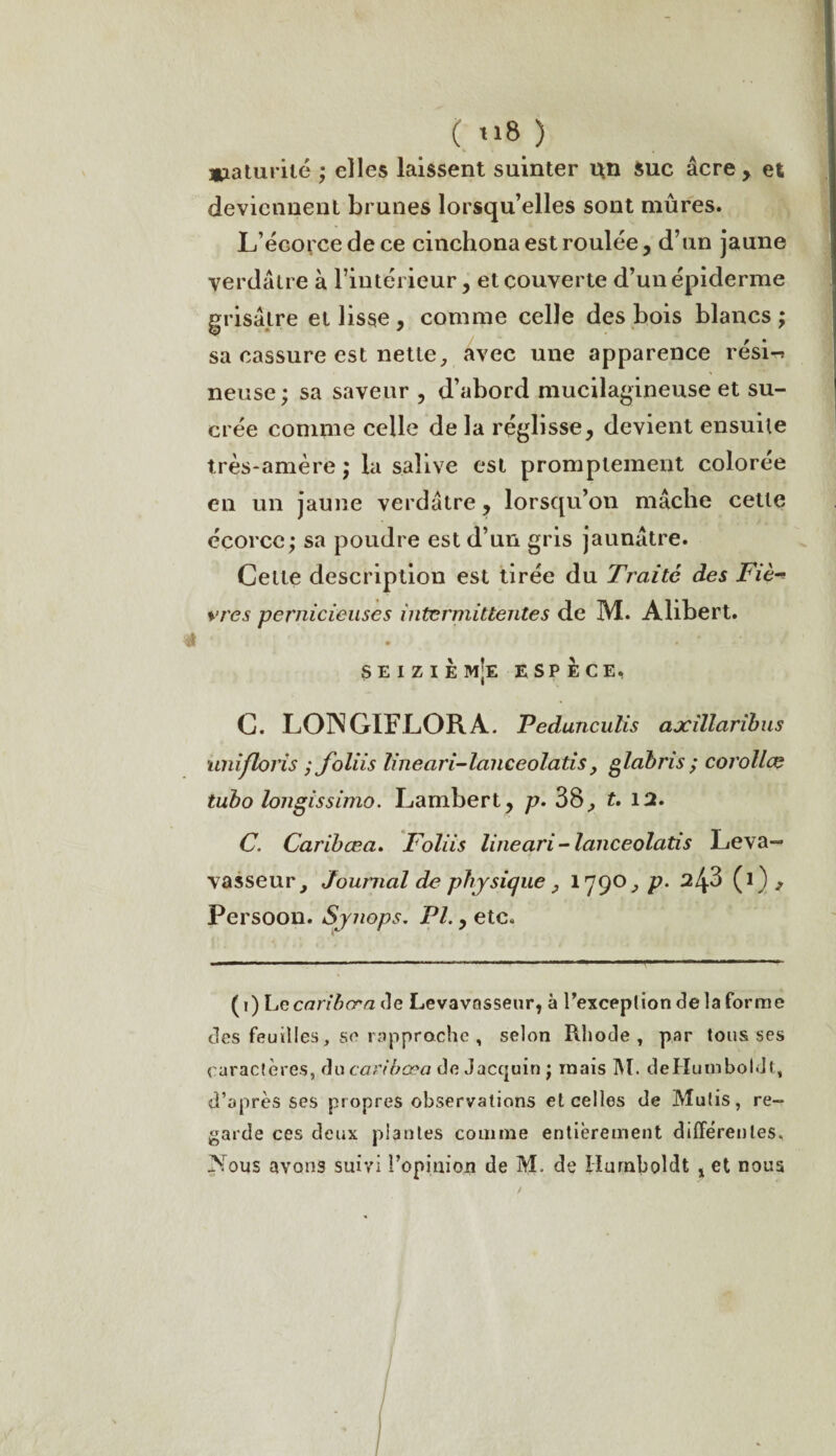 ( t»8 ) *iaturilé ; elles laissent suinter un Suc âcre, et deviennent brunes lorsqu’elles sont mûres. L’écorce de ce cinchona est roulée, d’un jaune verdâtre à l’intérieur, et couverte d’un épiderme grisâtre et lisse, comme celle des bois blancs; sa cassure est nette, avec une apparence rési^ neuse; sa saveur , d’abord mucilagineuse et su¬ crée comme celle de la réglisse, devient ensuite très-amère ; la salive est promptement colorée en un jaune verdâtre, lorsqu’on mâche cette écorce; sa poudre est d’un gris jaunâtre. Cette description est tirée du Traite des Fie vres pernicieuses intermittentes de M. Alibert. SEIZIÈ m;e espèce, C. LOINGIFLORA. Pedunculis axillaribus unifloris ; foliis lineari-lanceolatis} glabris ; corollcç tubo longissimo. Lambert, p. 38., t, 12. C. Caribæa. Foliis lineari-lanceolatis Leva— vasseur j Journal de physique y 1790, p. 3 (1) , Persoon. Synops. PI., etc. ( 1) Le cari b or a de Levavasseur, à 1’exception de la forme des feuilles, se rapproche , selon Rhode , par tousses caractères, du caribæa de Jacquin ; mais M. deHumboldt, d’après ses propres observations et celles de Mutis, re¬ garde ces deux piaules comme entièrement differentes, Fous avons suivi l’opinion de M, de Ilurnboîdt x et nous
