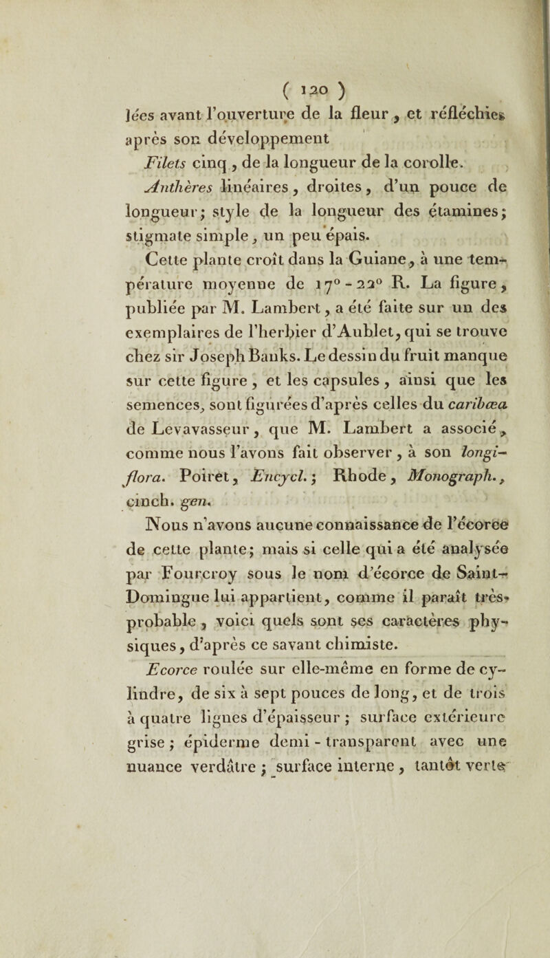 ( ) lées avant F ouverture de la fleur , et réfléchie» après son développement Filets cinq , de la longueur de la corolle. Anthères linéaires, droites, d’un pouce de longueur; style de la longueur des étamines; stigmate simple , un peu épais. Cette plante croît dans la Guiane, à une tem¬ pérature moyenne de irj°-22° R. La figure, publiée par M. Lambert, a été faite sur un des exemplaires de l’herbier d’Aublet,qui se trouve chez sir Joseph Banks. Le dessin du fruit manque sur cette figure , et les capsules, ainsi que les semences, sont figurées d’après celles du carihœa de Levavasseur, que M. Lambert a associé > comme nous l’avons fait observer , à son longi- flora. Poiret, Encjcl. ; Rb ode, Monograph., einch. gen, Nous n’avons aucune connaissance de l’écorce de celte plante; mais si celle quia été analysée par Fourcroy sous le nom d’écorce de Saint- Domingue lui appartient, comme il paraît très» probable , voici quels sont ses caractères phy¬ siques, d’après ce savant chimiste. Ecorce roulée sur elle-même en forme de cy¬ lindre, de six à sept pouces de long, et de trois a quatre lignes d’épaisseur ; surface extérieure grise ; épiderme demi - transparent avec une nuance verdâtre ; surface interne , tantôt verte m la»