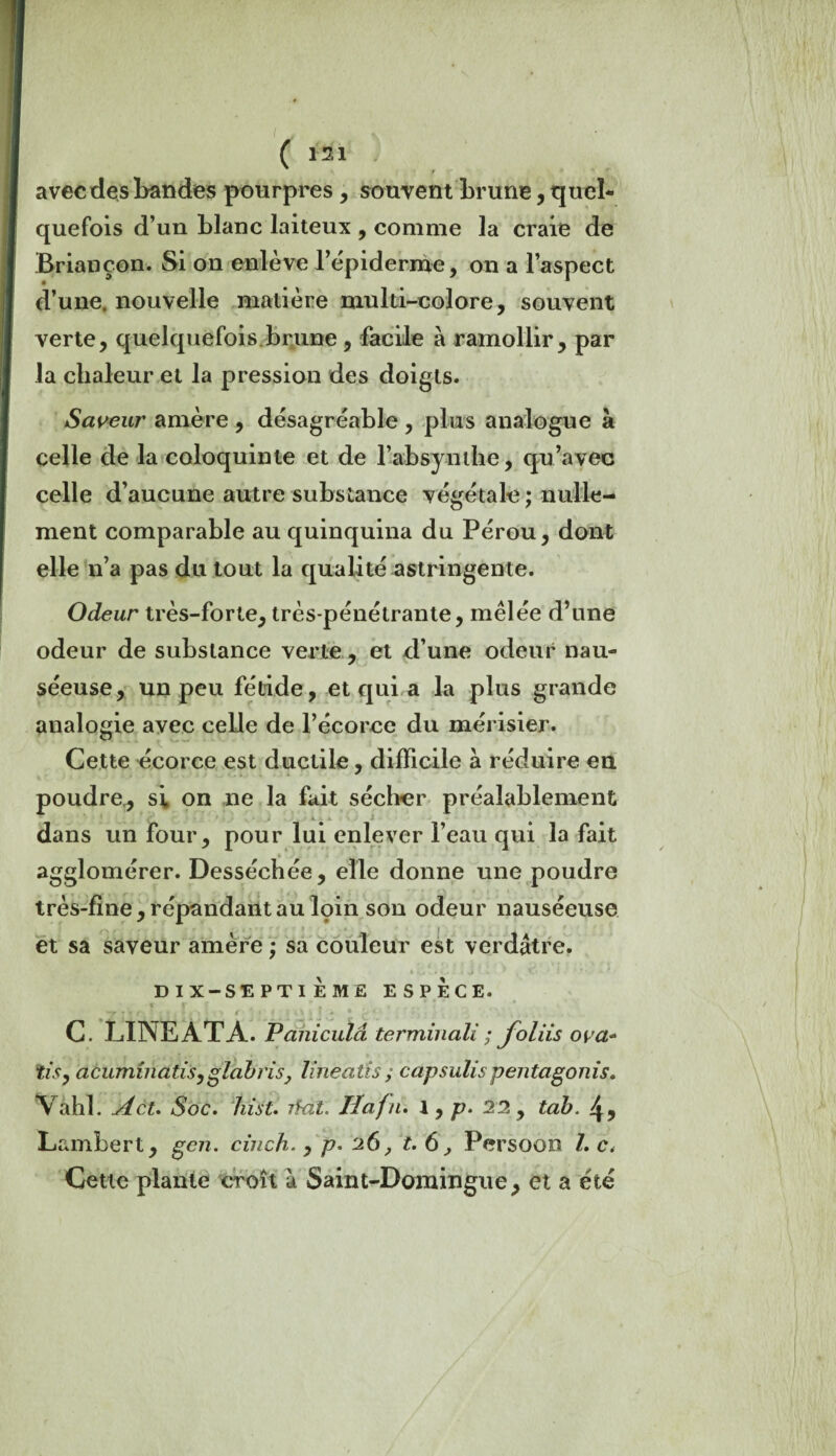 r avec des Landes pourpres, souvent brune, quel¬ quefois d’un blanc laiteux , comme la craie de Briançon. Si on enlève l’épiderme, on a l’aspect d’une, nouvelle matière multi-colore, souvent verte, quelquefois brune , facile a ramollir, par la chaleur et la pression des doigts. Saveur amère , désagréable , plus analogue à celle de la coloquinte et de l’absynthe, qu’avec celle d’aucune autre substance végétale ; nulle¬ ment comparable au quinquina du Pérou, dont elle n’a pas du tout la qualité astringente. Odeur très-forte, très-pénétrante, mêlée d’une odeur de substance verte, et d’une odeur nau¬ séeuse, un peu fétide, et qui a la plus grande analogie avec celle de l’écorce du mérisier. Cette écorce est ductile, difficile à réduire en poudre., si on ne la fait sécher préalablement dans un four, pour lui enlever l’eau qui la fait agglomérer. Desséchée, elle donne une poudre très-fine, répandant au loin son odeur nauséeuse et sa saveur amère ; sa couleur est verdâtre. * «.. • > • : • 1 * • DIX-SEPTIEME ESPECE. ■ r f’f . r . , , * > ( i \ f O J ! * * ç* * C LINEATA. Paniculâ terminait ; foliis ova* iis, atuminatisyglabrisy line alis ; capsulis pentagonis. Vahl. Act. Soc. hist. rfat. Iîafu. 1, p. 22 y tab. 4, Lambert, gcn. cinch. , p. 26, t. 6, Persoon /. c. Cette plante croît à Saint-Domingue, et a été