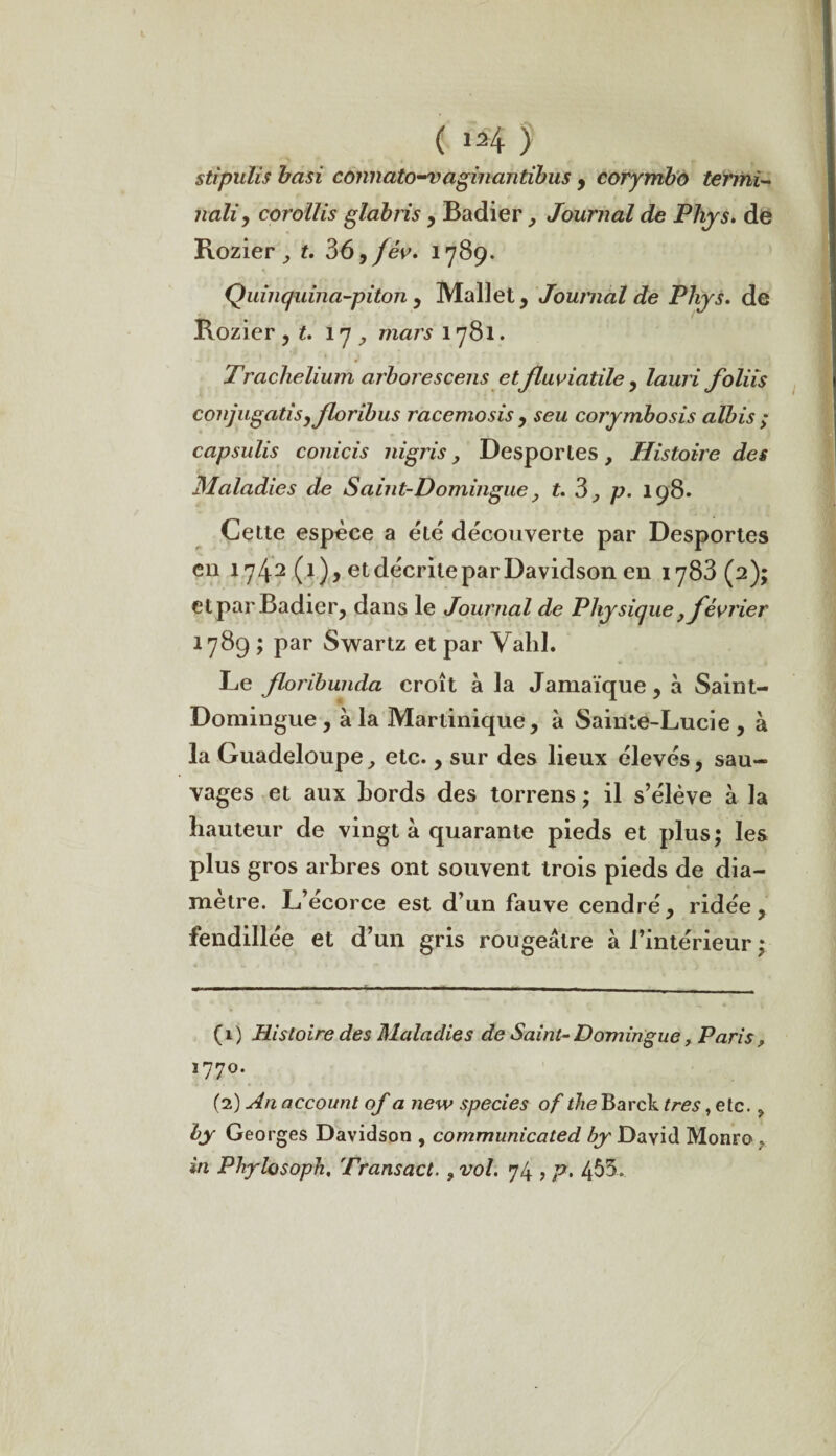 stipulis basi connato-vaginantibus , corymbo termi- naliy corollis glabiis , Badier Journal de Phys, de Rozier , t. 36, jév. 1789. Quinquina-piton , Mallet, Journal de Phys, de Bozier, t. 17, mars 1781. Trachelium arbores cens etfluviutile, lauri foliis conjugatisyjloribus racemosis , seu corymbosis albis ; capsulis conicis nigris, Desportes, Histoire des Maladies de Saint-Domingue, t. 3 ,, p. 198. Cette espèce a été decouverte par Desportes en 1742 (1), et décrite par Davidson en 1783 (2); et par Badier, dans le Journal de Physique} février 1789 ; par Swartz et par Valil. Le floribunda croît à la Jamaïque, à Saint- Domingue , à la Martinique, à Sainte-Lucie , à la Guadeloupe, etc., sur des lieux élevés, sau¬ vages et aux Lords des torrens ; il s’élève à la hauteur de vingt à quarante pieds et plus; les plus gros arbres ont souvent trois pieds de dia¬ mètre. L’écorce est d’un fauve cendré, ridée, fendillée et d’un gris rougeâtre à l’intérieur ; (1) Histoire des Maladies de Saint-Domingue, Paris, 1770. (2) An account of a Jiew species of theBarck très, etc. ? by Georges Davidson , communicated by David Monro , in Phylosoph, Transact., vol. ]l± , p. 455.