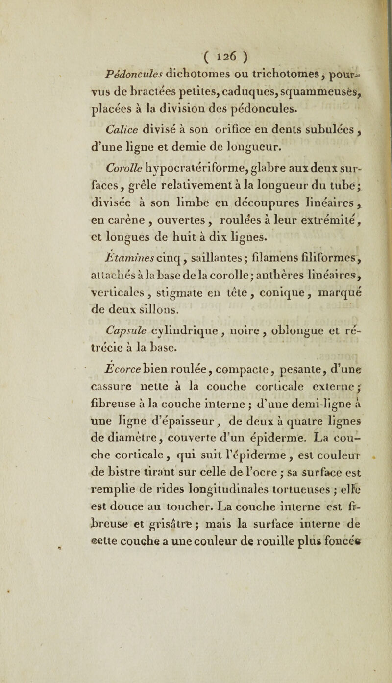 Pédoncules dichotomes ou trichotomes, pour-* vus de bractées petites, caduques, squammeusés, placées à la division des pédoncules. Calice divisé à son orifice en dents subulées , d’une ligne et demie de longueur. Corolle hypocralériforme, glabre aux deux sur¬ faces, grêle relativement à la longueur du tube; divisée à son limbe en découpures linéaires , en carène , ouvertes , roulées à leur extrémité, et longues de huit à dix lignes. Étamines cinq, saillantes; filamens filiformes, attachés à la base de la corolle ; anthères linéaires, verticales , stigmate en tête , conique , marqué de deux sillons. Capsule cylindrique , noire, oblongue et ré¬ trécie à la base. Écorce bien roulée, compacte, pesante, d’une cassure nette à la couche corticale externe; fibreuse à la couche interne ; d’une demi-ligne à une ligne d’épaisseur, de deux à quatre lignes de diamètre, couverte d’un épiderme. La cou¬ che corticale , qui suit l’épiderme , est couleur de bistre tirant sur celle de l’ocre ; sa surface est remplie de rides longitudinales tortueuses ; elle est douce au toucher. La couche interne est fi¬ breuse et grisâtre ; mais la surface interne de cette couche a une couleur de rouille plus foncée