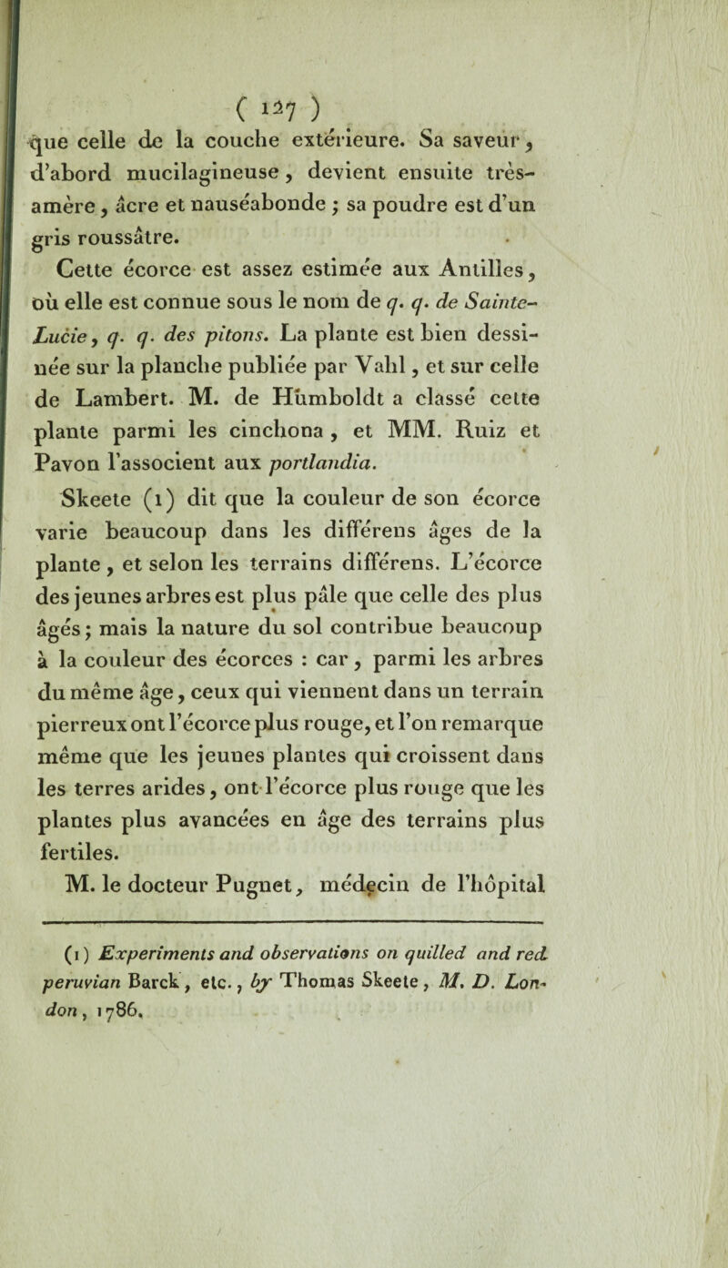 que celle de la couche extérieure. Sa saveur, d’abord mucilagineuse, devient ensuite très- amère , acre et nauséabonde ; sa poudre est d’un gris roussâtre. Cette écorce est assez estimée aux Antilles, OÙ elle est connue sous le nom de q. q. de Sainte- Lucie , q. q. des pitons. La plante est bien dessi¬ née sur la planche publiée par Vahl, et sur celle de Lambert. M. de Humboldt a classé cette plante parmi les cinchona , et MM. Ruiz et Pavon l’associent aux portlandia. Skeete (1) dit que la couleur de son écorce varie beaucoup dans les différens âges de la plante , et selon les terrains différens. L’écorce des jeunes arbres est plus pâle que celle des plus âgés; mais la nature du sol contribue beaucoup à la couleur des écorces : car, parmi les arbres du meme âge, ceux qui viennent dans un terrain pierreux ont l’écorce plus rouge, et l’on remarque même que les jeunes plantes qui croissent dans les terres arides, ont l’écorce plus rouge que les plantes plus avancées en âge des terrains plus fertiles. M. le docteur Pugnet, médecin de l’hôpital (i) Experiments and observations on quilled and red peruvian Barck , etc., bjr Thomas Skeete , M. D. Lon~ don, 1786.