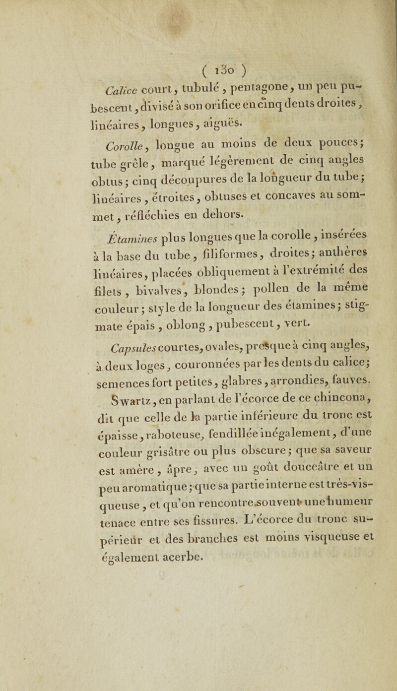 Calice court, tubulé , pentagone, un peu pu- bescent, divisé à son orifice en cinq dents droites, linéaires, longues, aiguës. Corolle, longue au moins de deux pouces; tube grêle, marque legerement de cinq angles obtus ; cinq découpures de la longueur du tube ; linéaires , étroites, obtuses et concaves au som¬ met, réfléchies en dehors. Étamines plus longues que la corolle , insérées à la base du tube , filiformes, droites; anlheies linéaires, placées obliquement a 1 extiemile des filets, bivalves, blondes; pollen de la même couleur; style de la longueur des elamines; stig~ mate épais , oblong , pubescent, vert. Capsules courtes, ovales, presque à cinq angles, à deux loges, couronnées parles dents du calice; semences fort petites, glabres, arrondies, fauves. Svvartz,en parlant de l’écorce de ce chincona, dit que celle de la partie inférieure du tronc est épaisse, raboteuse, fendillée inégalement, d’une couleur grisâtre ou plus obscure; que sa saveur est amère , âpre, avec un goût douceâtre et un peu aromatique ; que sa partie interne estti es-vis- queuse , et qu’on rencontre.souvent« une humeur tenace entre ses fissures. L’écorce du tronc su¬ périeur et des branches est moins visqueuse et également acerbe.