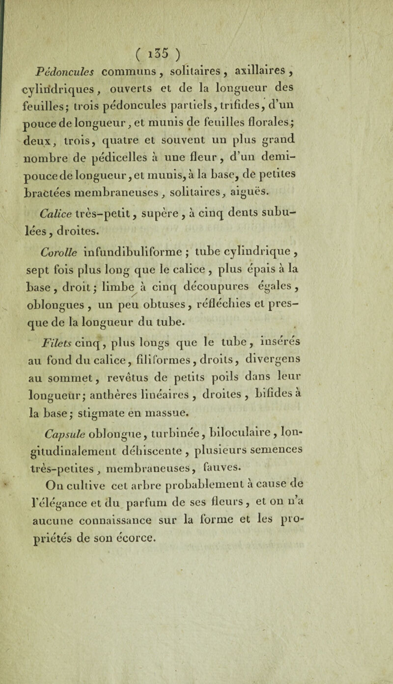 Pédoncules communs , solitaires , axillaires , cylindriques , ouverts et de la longueur des feuilles; trois pédoncules partiels, trifides, d’un pouce de longueur, et munis de feuilles florales; deux, trois, quatre et souvent un plus grand nombre de pédicelles à une fleur, d’un demi- pouce de longueur,et munis,à la base, de petites bractées membraneuses , solitaires, aiguës. Calice très-petit, supère , à cinq dents subu- lées, droites. Corolle infundibuliforme ; tube cylindrique , sept fois plus long que le calice , plus épais à la base , droit ; limbe^ à cinq découpures égales , oblongues , un peu obtuses , réfléchies et pres¬ que de la longueur du tube. Filets cinq, plus longs que le tube, insérés au fond du calice, filiformes, droits, divergens au sommet, revêtus de petits poils dans leur longueur; anthères linéaires , droites , bifides a la base ; stigmate en massue. Capsule oblongue, turbinée, biloculaire, lon¬ gitudinalement déhiscente, plusieurs semences très-petites, membraneuses, fauves. On cultive cet arbre probablement a cause de l’élégance et du parfum de ses fleurs, et on n’a aucune connaissance sur la forme et les pro¬ priétés de son écorce.