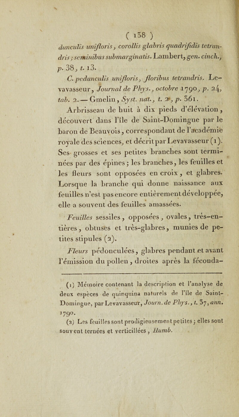 dunculis unifions, corollis glabris quadrifidis tetran- dris ; seminibus submaiginatis. Lambert, gen. cinch p. 38, t. i3. C. pcdunculis unifions, floribus tetrandris. Le— vavasseur, Journal de Phys., octobre 1790, p. Q.[\, tab. 2. — Gmelin, Syst. nctt., t. 2*, p. 56i. Arbrisseau de huit à dix pieds d’élévation, découvert dans file de Saint-Domingue par le baron de Beauvois, correspondant de l’académie royale des sciences, et décrit par Levavasseur (î ). Ses grosses et ses petites branches sont termi¬ nées par des épines ; les branches, les feuilles et les fleurs sont opposées en croix , et glabres. Lorsque la branche qui donne naissance aux feuilles n’est pas encore entièrement développée, elle a souvent des feuilles amassées. Feuilles sessiles , opposées , ovales, très-en¬ tières , obtuses et très-glabres, munies de pe¬ tites stipules (2). Fleurs pédonculées, glabres pendant et avant l’émission du pollen, droites après la féconda- (1) Mémoire contenant la description et l’analyse de deux espèces de quinquina naturels de l’ile de Saint- Domingue, par Levavasseur, Journ. de Phys., t. 57, ann» j 79°. (2) Les feuilles sont prodigieusement petites ) elles sont souvent ternées et verticillées , Humb.