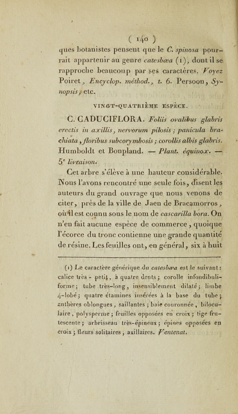 t ( >4° ) ques botanistes pensent que le C. spinosa pour¬ rait appartenir au genre catesbœa (1), dont il se rapproche beaucoup par ses caractères. Voyez Poiret y Encyclop. mêtliod., t. 6. Persoon , Sy¬ nopsis/ etc. VINGT-QUATRIEME ESPECE. C. CADUCIFLORA. Foliis ovalibus glabris erectis in axillisnervorum pilosis ; panicula bra- chiata yjloribus subcoiymbosis ; corollis albis glabris. Humboldt et Bonpland. — Plant, équinox. — 5 e livraison. Cet arbre s’élève à une hauteur considérable. Nous l’avons rencontré une seule fois, disent les auteurs du grand ouvrage que nous venons de citer, près de la ville de Jaen de Bracamorros , où il est connu sous le nom de cascarilla bora. On , « n’en fait aucune espèce de commerce , quoique l’écorce du tronc contienne une grande quantité de résine. Les feuilles ont, en général, six à huit (i) Le caractère générique du catesbœa est le suivant: calice très - petit, à quatre dents ; corolle infondibuli- forme; tube très-long, insensiblement dilaté; limbe 4~lobé ; quatre étamines insérées à la base du tube; anthères oblongues , saillantes ; baie couronnée , bilocu- laire , polysperme ; feuilles opposées en croix; tige fru¬ tescente ; arbrisseau très-épineux ; épines opposées en croix ; fleurs solitaires, axillaires. Vontenat.