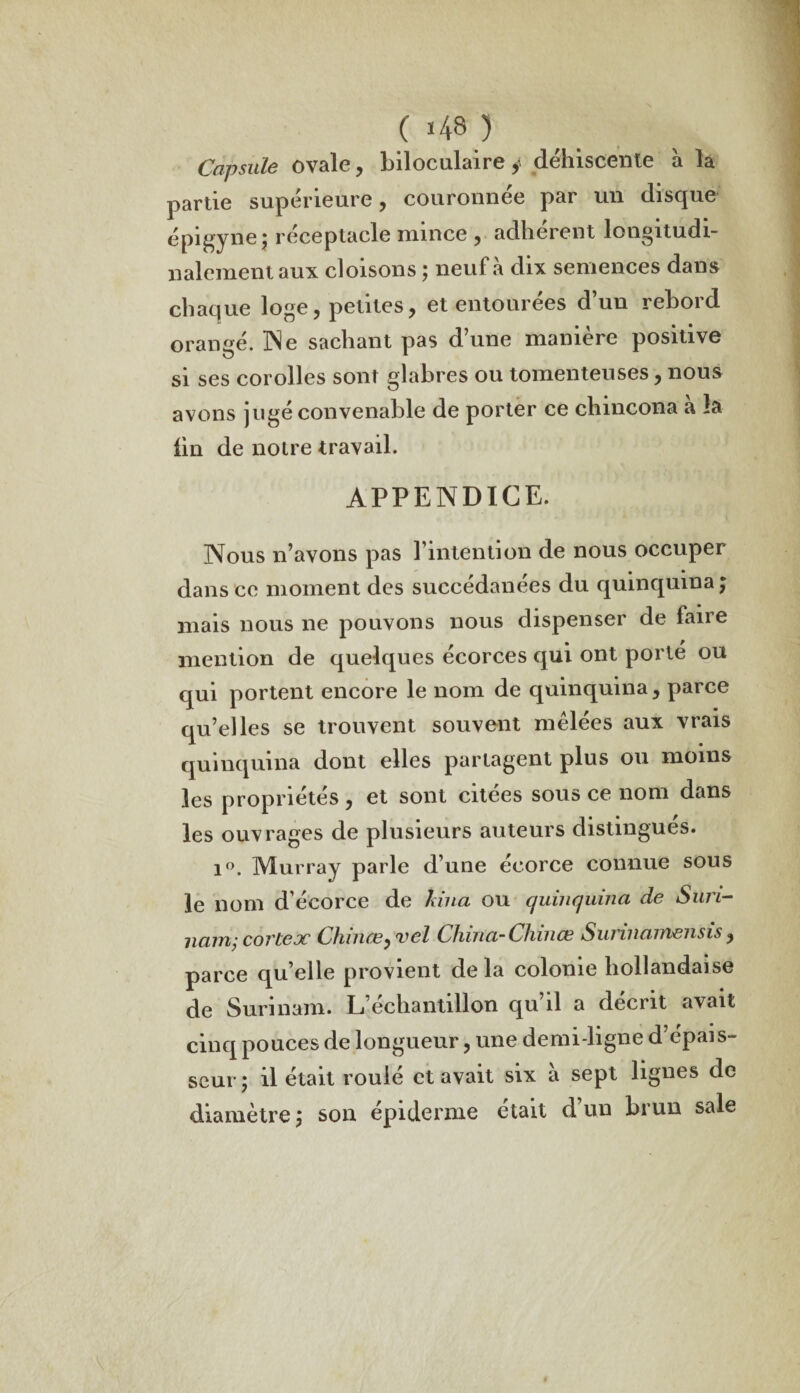 Capsule ovale, biloculaire y déhiscente à la partie supérieure, couronnée par un disque épi^ynê* réceptacle mince , adhèrent longitudi¬ nalement, aux cloisons ; neuf à dix semences dans chaque loge, petites, et entourées d’un rebord orangé. Ne sachant pas dune maniéré positive si ses corolles sont glabres ou tomenteuses, nous avons jugé convenable de porter ce chincona a la lin de notre travail. APPENDICE. Nous n’avons pas l’intention de nous occuper dans ce moment des succédanées du quinquina; mais nous ne pouvons nous dispenser de faire mention de quelques écorces qui ont porté ou qui portent encore le nom de quinquina, parce qu’elles se trouvent souvent mêlées aux vrais quinquina dont elles partagent plus ou moins les propriétés, et sont citées sous ce nom dans les ouvrages de plusieurs auteurs distingues. i°. Murray parle d’une écorce connue sous le nom d’écorce de hiua ou quinquina de Suri¬ nam; cortex Chinœy'vel China-Chniœ Surinamensis, parce quelle provient delà colonie hollandaise de Surinam. L’échantillon qu’il a décrit avait cinq pouces de longueur, une demi-ligne d’épais¬ seur; il était rouie et avait six a sept lignes de diamètre; son épiderme était d’un brun sale