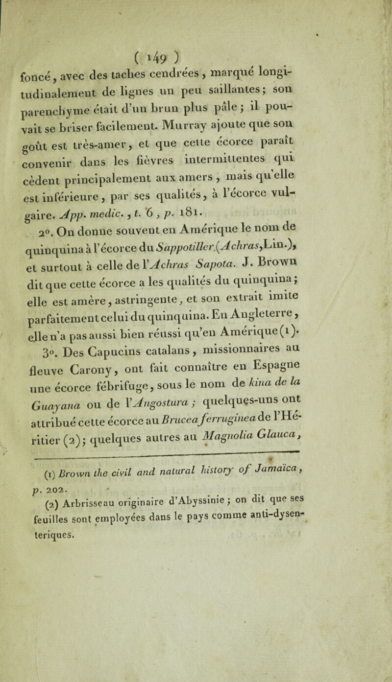 foncé, avec des taches cendrées , marqué longi¬ tudinalement de lignes un peu saillantes ; son parenchyme était d’un brun plus pâle ; il pou- vait se briser facilement. Murray ajoute que son goût est très-amer, et que cette écorce paraît convenir dans les fièvres intermittentes qui cèdent principalement aux amers , mais qu elle est inférieure, par ses qualités, à l’écorce vul¬ gaire. App- medic. , £. 6 , p. 181. 20. On donne souvent en Amérique le nom de quinquina à l’écorce du Sappotiller{Achras,Lin.), et surtout à celle de YAchras Sapota. J. Brown dit que cette écorce a les qualités du quinquina ; elle est amère, astringente, et son extrait mute parfaitement celui du quinquina. En Angleterre, elle n’a pas aussi bien réussi qu’en Amérique (1). 3°. Des Capucins catalans, missionnaires au fleuve Carony, ont fait connaître en Espagne une écorce fébrifuge, sous le nom de kina de la Guayana ou de YJngostum; quelques-uns ont attribué cette écorce au Bruceaferrugineaàe l’Hé¬ ritier (2); quelques autres au Magnolia Glauca, -----™ « (1) Brown the civil and natural history of Jamaica, p. 202. (2) Arbrisseau originaire d’Abyssinie; on dit que ses feuilles sont employées dans le pays comme anti-dysen- te ri qu es. /