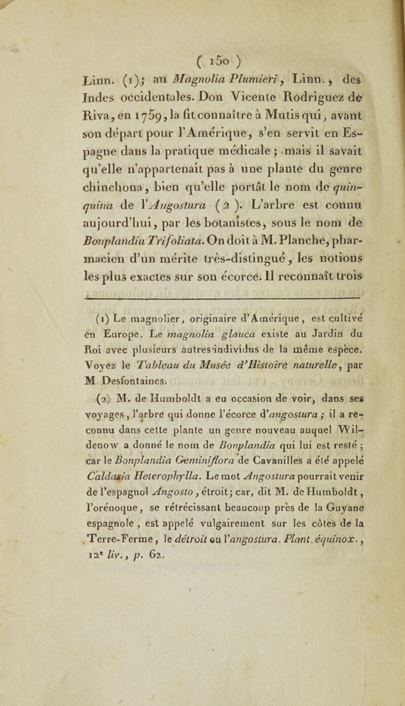 ( i5o ) Ijiiin. (i); au Magnolia Plumieri , Linn., des Indes occidentales. Don Vicenle Rodriguez de Riva, en 1759,1a fit connaître à Mutis qui, avant son départ pour l’Amérique, s’en servit en Es¬ pagne dans la pratique médicale ; mais il savait qu’elle n’appartenait pas à une plante du genre chinchona, bien qu’elle portât le nom de quin¬ quina de Y Angostura ( 2 ). L’arbre est connu aujourd’hui, par les botanistes, sous le nom de Bonplandia Trijoliata. On doit à M. Planche, phar¬ macien d’un mérite très-distingué, les notions les plus exactes sur son écorce. 11 reconnaît trois (1) Le magnolier, originaire d’Amérique, est cultivé en Europe. Le magnolia glauca existe au Jardin du Roi avec plusieurs autresindividus de la même espèce. Voyez le 'Tableau du Musée d’Histoire naturelle, par M Desfontaines. (2) M. de Humboldt a eu occasion de voir, dans ses voyages , l’arbre qui donne l’écorce d'angostura ; il a re¬ connu dans cette plante un genre nouveau auquel Wil- denow a donné le nom de Bonplandia qui lui est resté ; car le Bonplandia Gemini/lora de Cavanilles a été appelé Caldaria Heteropliylla. Le mot Angostura pourrait venir de l’espagnol Angosto y étroit; car, dit M. de Humboldt, l’orénoque, se rétrécissant beaucoup près de la Guyane espagnole , est appelé vulgairement sur les côtes de la . Terre-Ferme, le détroit ou Yangostura. Plant, équinox., 12e liy., p. 62.