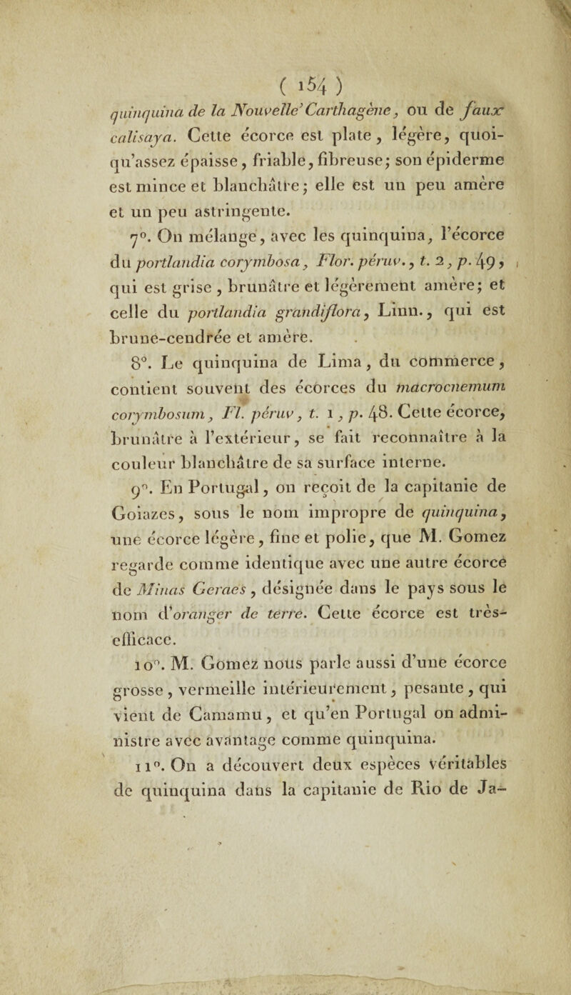 ( 154} quinquina de la Nouvelle’ Carthagène, ou de J aux calisaya. Cette écorce est plate, légère, quoi- qu’assez épaisse, friable, fibreuse; son épiderme est mince et blanchâtre; elle est un peu amère et un peu astringente. <7°. On mélange, avec les quinquina, l’écorce du portlandia corymbosa > Flor. péruv., t. 2, p. 49, , qui est grise , brunâtre et légèrement amère; et celle du portlandia graiidtflorà, Linn., qui est brune-cendrée et amère. 8°. Le quinquina de Lima, du commerce, contient souvent des écorces du macrocnemum corymbosum, Fl. péruv, t. 1, p. 48. Cette écorce, brunâtre à l’extérieur, se fait reconnaître à la couleur blanchâtre de sa surface interne. 90. En Portugal, on reçoit de la capitanie de Goiazes, sous le nom impropre de quinquina, une écorce légère, fine et polie, que M. Gomez regarde comme identique avec une autre écorce de Minas Cernés, désignée dans le pays sous le nom dé oranger de terre. Cette écorce est très- eflicacc. io°. M. Gomez nous parle aussi d’une écorce grosse , vermeille intérieurement, pesante , qui vient de Camamu, et qu’en Portugal on admi¬ nistre avec avantage comme quinquina. ii°. On a découvert deux espèces véritables de quinquina dans la capitanie de Rio de Ja-