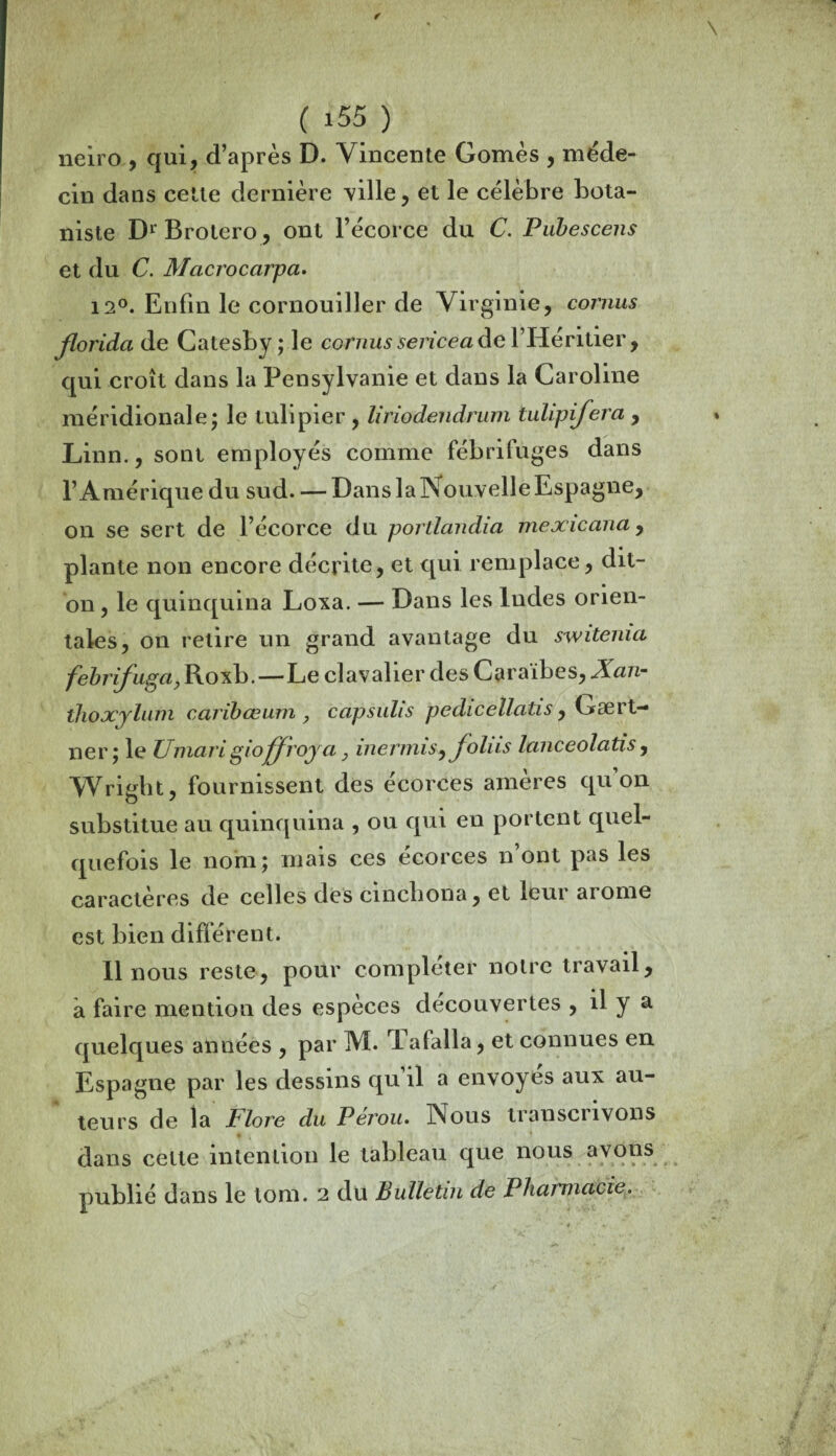 neiro , qui, d’après D. Vincente Gomès , méde¬ cin dans cette dernière ville, et le célèbre bota¬ niste Dr Brotero, ont l’écorce du C. Pubescens et du C. Macrocarpa. 12°. Enfin le cornouiller de Virginie, cornus florida de Catesby ; le cornus sericea de l’Héritier, qui croît dans la Pensylvanie et dans la Caroline méridionale; le tulipier , liriodendrum tulipifera , Linn., sont employés comme fébrifuges dans l’Amérique du sud. — Dans la Nouvelle Espagne, on se sert de l’écorce du portlandia mexicana, plante non encore décrite, et qui remplace, dit- on , le quinquina Lova. — Dans les Indes orien¬ tales, on relire un grand avantage du switenia febrifuga, Roxb.—Le clavalier des Caraïbes, Xan- thoxjlum caribœum > capsulis pedicellatis, Gært- ner; le Umari gioffroya, inermis, foins Icmceolatis, Wright, fournissent des écorces amères qu’on substitue au quinquina , ou qui en portent quel¬ quefois le nom; mais ces écorces n ont pas les caractères de celles des cinchona, et leur ai orne est bien différent. Il nous reste, pour compléter notre travail, à faire mention des espèces decouvertes , il y a quelques années , par M. I afalla, et connues en Espagne par les dessins qu il a envoyés aux au¬ teurs de la Flore du Pérou. Nous transcrivons dans celle intention le tableau que nous avons publié dans le tom. 2 du Bulletin de Pharmacie.