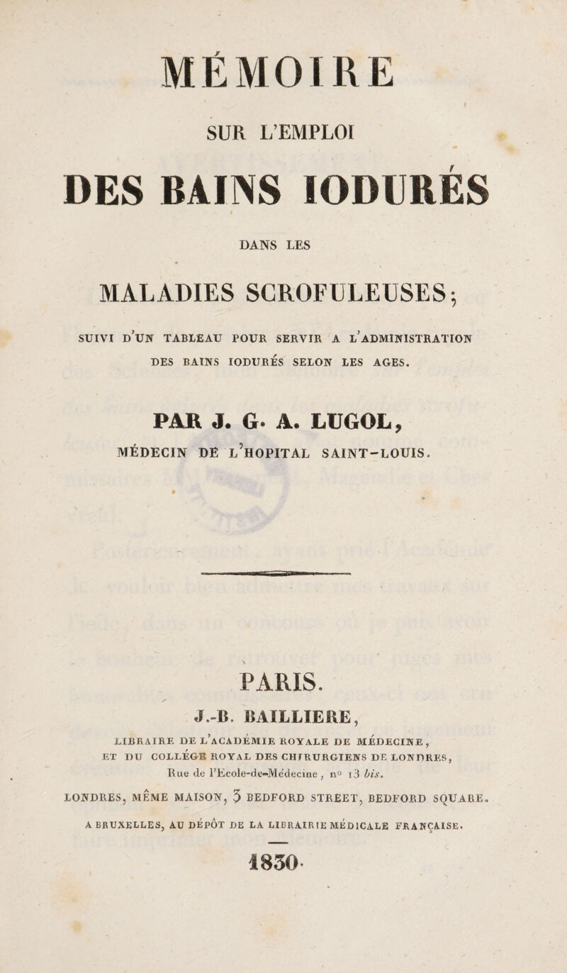 I SUR L’EMPLOI DES BAINS IODURES DANS LES MALADIES SCROFULEUSES -, suivi d'un tableau pour servir a l’administration DES BAINS IODURES SELON LES AGES. PAR J. G- A. LUGOL, MÉDECIN DE ^HOPITAL SAINT-LOUIS. PARIS. J.-B. BAILLIERE, LIBRAIRE DE L’ACADÉMIE ROYALE DE MEDECINE, EX DU COLLEGE ROYAL DES CHIRURGIENS DE LONDRES, Rue de l’Ecole-de-Médecine , n° i3 bis. LONDRES, MÊME MAISON, 5 BEDFORD STREET, BEDFORD SQUARE, A BRUXELLES, AU DEPOT DE LA LIBRAIRIE MEDICALE FRANÇAISE. 1830
