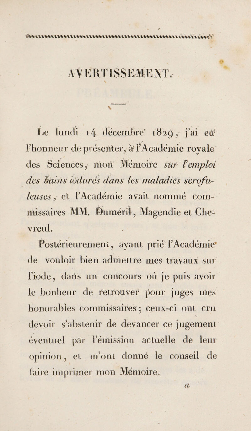 * s5w m mm vv v tu www vvvinuHnmuuvim uvvmw sV' AVERTISSEMENT, Le lundi i4 décembre 1829, j9ai eu Fhonnetir de présenter^ à l’Académie royale des Sciences 5 mon Mémoire sur ï emploi des bains iôdurés dans les maladies scrofu¬ leuses , et T Académie avait nommé coin- missaires MM. ©uméril, Magendie et Che» vreul. Postérieurement, ayant prié F Académie* de vouloir bien admettre mes travaux sur Fiode, dans un coiicours où je puis avoir le bonheur de retrouver pour juges mes honorables commissaires ; ceux-ci ont cru devoir s’abstenir de devancer ce jugement éventuel par Fémission actuelle de leur opinion, et m ont donné le conseil de faire imprimer mon Mémoire. a