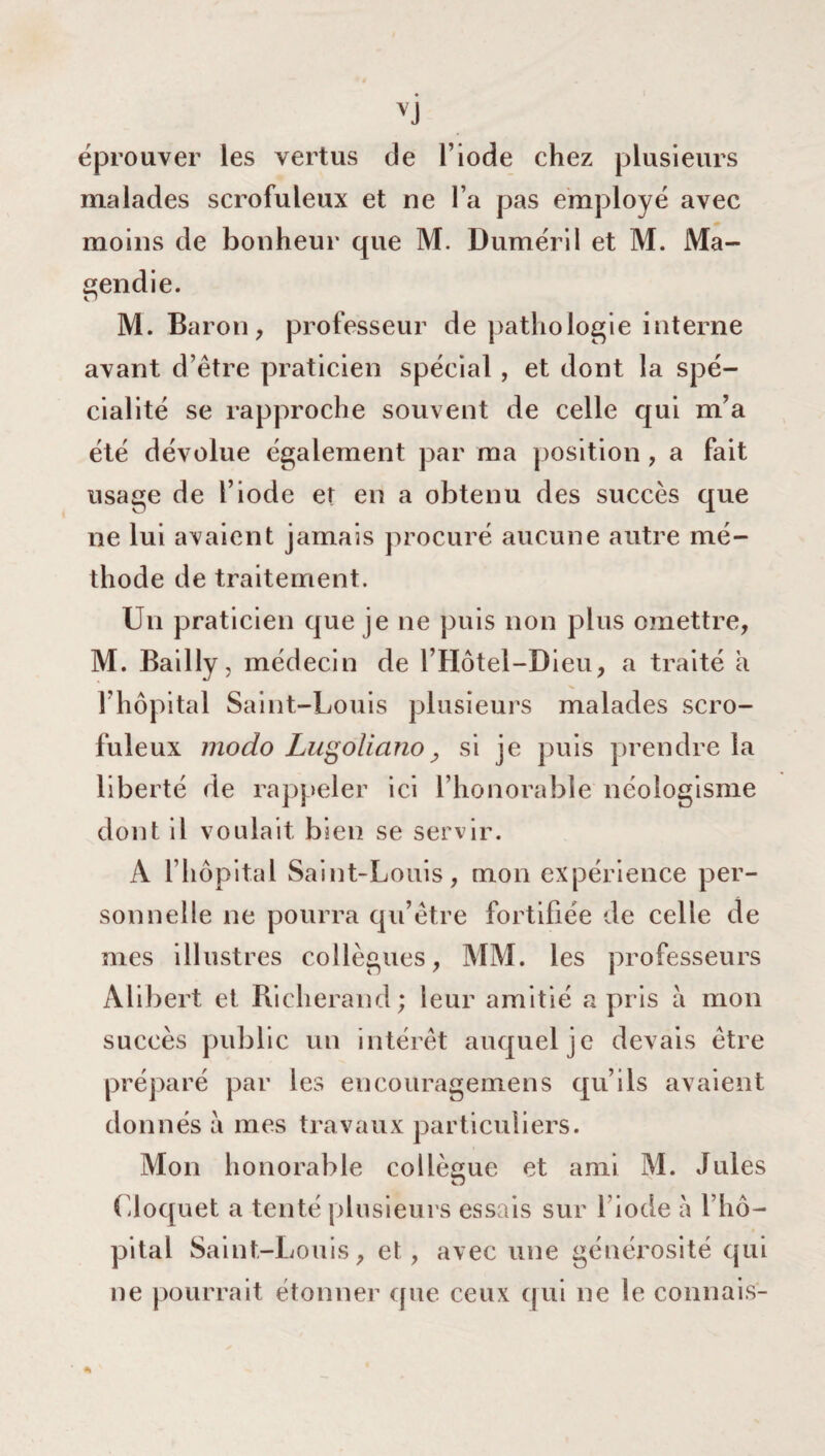 V} éprouver les vertus de l’iode chez plusieurs malades scrofuleux et ne l’a pas employé avec moins de bonheur que M. Duméril et M. Ma¬ gendie. M. Baron, professeur de pathologie interne avant d’être praticien spécial , et dont la spé¬ cialité se rapproche souvent de celle qui m’a été dévolue également par ma position , a fait usage de l’iode et en a obtenu des succès que ne lui avaient jamais procuré aucune autre mé¬ thode de traitement. Un praticien que je ne puis non plus omettre, M. Bailly, médecin de l’Hôtel-Dieu, a traité a l’hôpital Saint-Louis plusieurs malades scro¬ fuleux modo Lugoliono _, si je puis prendre la liberté de rappeler ici l’honorable néologisme dont il voulait bien se servir. A l’hôpital Saint-Louis, mon expérience per¬ sonnelle ne pourra qu’être fortifiée de celle de mes illustres collègues, MM. les professeurs Alibert et Richerand; leur amitié a pris à mon succès public un intérêt auquel je devais être préparé par les encouragemens qu’ils avaient donnés à mes travaux particuliers. Mon honorable collègue et ami M. Jules Cloquet a tenté plusieurs essais sur 1 iode à l’hô¬ pital Saint-Louis, et, avec une générosité qui ne pourrait étonner que ceux qui ne le connais-