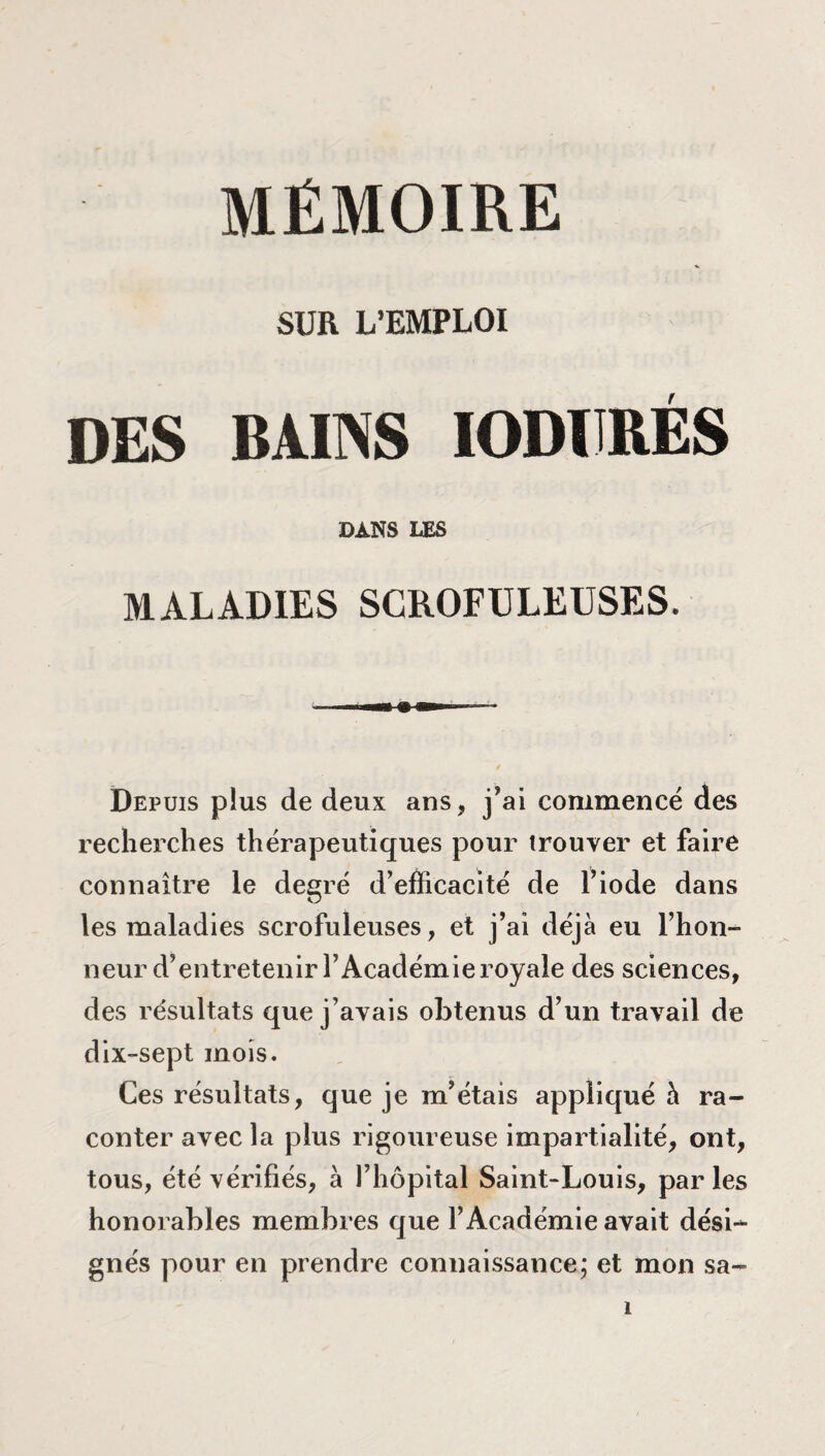 MÉMOIRE SUR L’EMPLOI DES BAINS IODÏJRÉS DANS LES MALADIES SCROFULEUSES. Depuis pius de deux ans, j’ai commencé des recherches thérapeutiques pour trouver et faire connaître le degré d’efficacité de l’iode dans les maladies scrofuleuses, et j’ai déjà eu l’hon¬ neur d’entretenir l’Académie royale des sciences, des résultats que j’avais obtenus d’un travail de dix-sept mois. Ces résultats, que je m’étais appliqué à ra¬ conter avec la plus rigoureuse impartialité, ont, tous, été vérifiés, à l’hôpital Saint-Louis, par les honorables membres que l’Académie avait dési¬ gnés pour en prendre connaissance; et mon sa-