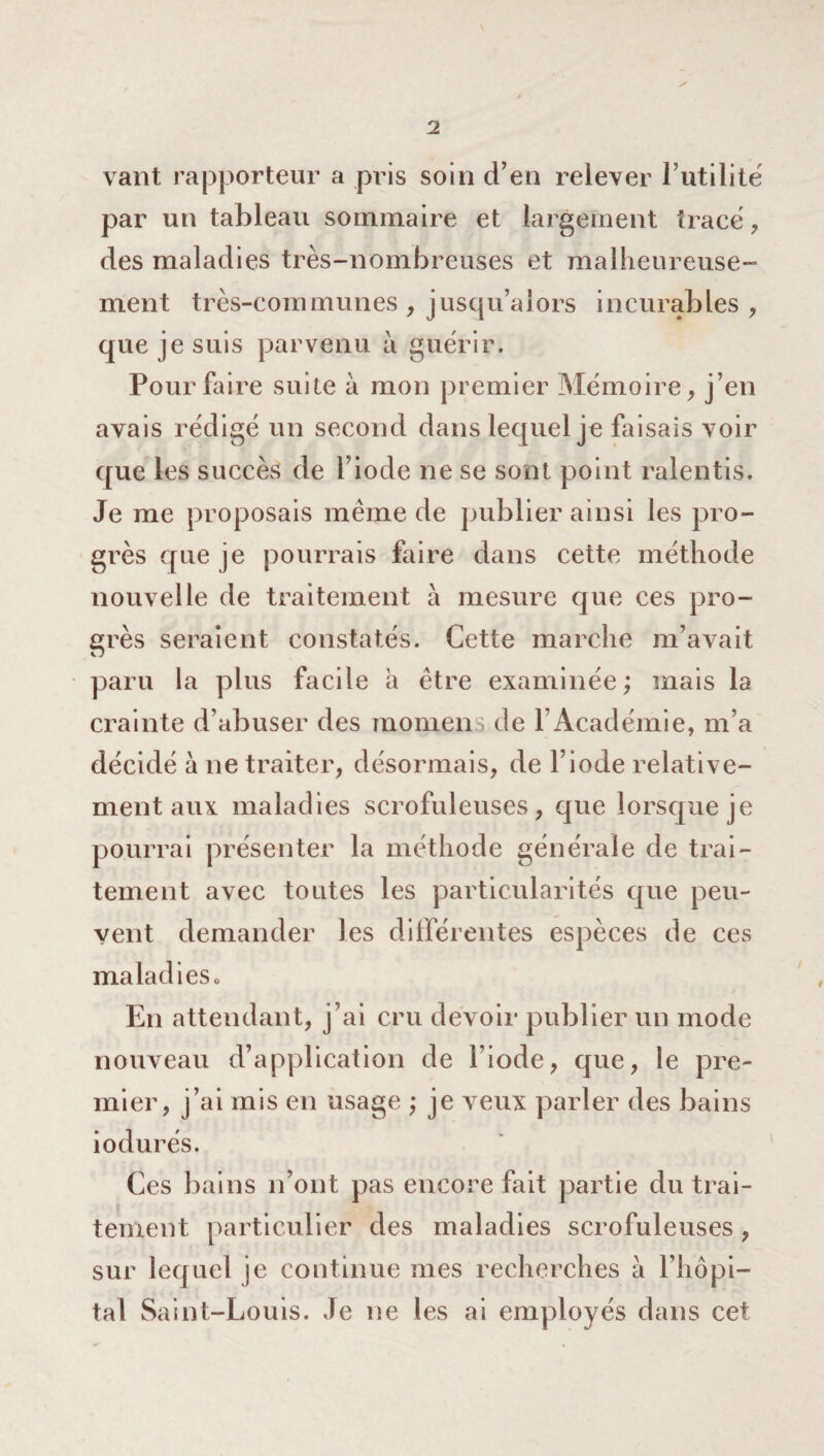vaut rapporteur a pris soin d’en relever l’utilité par un tableau sommaire et largement tracé , des maladies très-nombreuses et malheureuse¬ ment très-communes, jusqu’alors incurables, que je suis parvenu à guérir. Pour faire suite à mon premier Mémoire, j’en avais rédigé un second dans lequel je faisais voir que les succès de l’iode ne se sont point ralentis. Je me proposais meme de publier ainsi les pro¬ grès que je pourrais faire dans cette méthode nouvelle de traitement à mesure que ces pro¬ grès seraient constatés. Cette marche m’avait paru la plus facile à être examinée; mais la crainte d’abuser des raomen ; de l’Académie, m’a décidé à ne traiter, désormais, de l’iode relative¬ ment aux maladies scrofuleuses, que lorsque je pourrai présenter la méthode générale de trai¬ tement avec toutes les particularités que peu¬ vent demander les différentes espèces de ces maladies» En attendant, j’ai cru devoir publier un mode nouveau d’application de l’iode, que, le pre¬ mier, j’ai mis en usage ; je veux parler des bains iodurés. Ces bains n’ont pas encore fait partie du trai¬ tement particulier des maladies scrofuleuses, sur lequel je continue mes recherches à l’hôpi¬ tal Saint-Louis. Je ne les ai employés dans cet