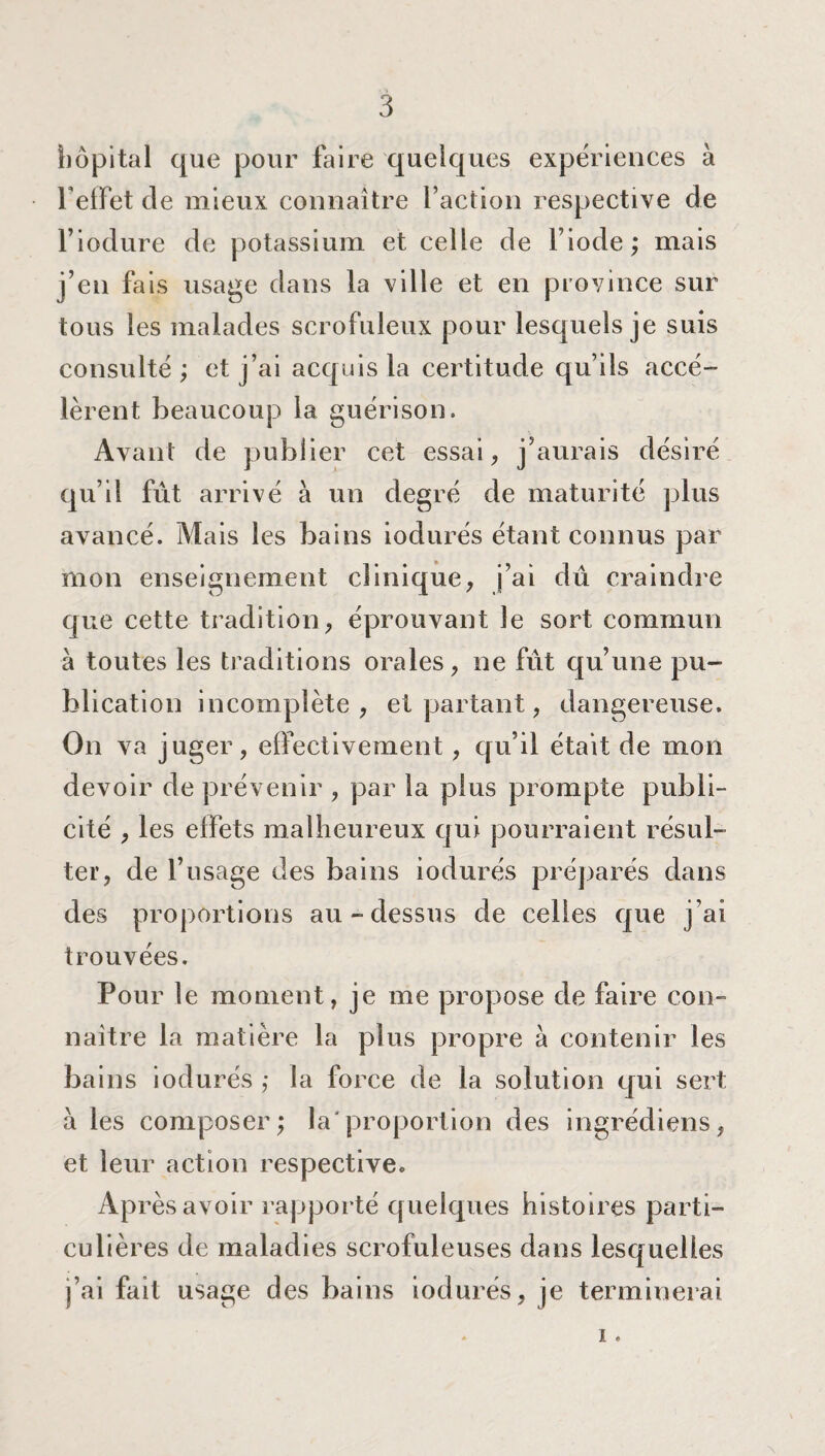 hôpital que pour faire quelques expériences à l'effet de mieux connaître faction respective de l’iodure de potassium et celle de l’iode; mais j’en fais usage dans la ville et en province sur tous les malades scrofuleux pour lesquels je suis consulté ; et j’ai acquis la certitude qu’ils accé¬ lèrent beaucoup la guérison. Avant de publier cet essai, j’aurais désiré qu’il fût arrivé à un degré de maturité plus avancé. Mais les bains iodurés étant connus par mon enseignement clinique, j’ai dû craindre que cette tradition, éprouvant le sort commun à toutes les traditions orales, ne fût qu’une pu¬ blication incomplète, et partant, dangereuse. On va juger, effectivement, qu’il était de mon devoir de prévenir , par la plus prompte publi¬ cité , les effets malheureux qui pourraient résul¬ ter, de l’usage des bains iodurés préparés dans des proportions au-dessus de celles que j’ai trouvées. Pour le moment, je me propose de faire con¬ naître la matière la plus propre à contenir les bains iodurés ; la force de la solution qui sert à les composer; la'proportion des ingrédiens, et leur action respective. Après avoir rapporté quelques histoires parti¬ culières de maladies scrofuleuses dans lesquelles j’ai fait usage des bains iodurés, je terminerai . i.