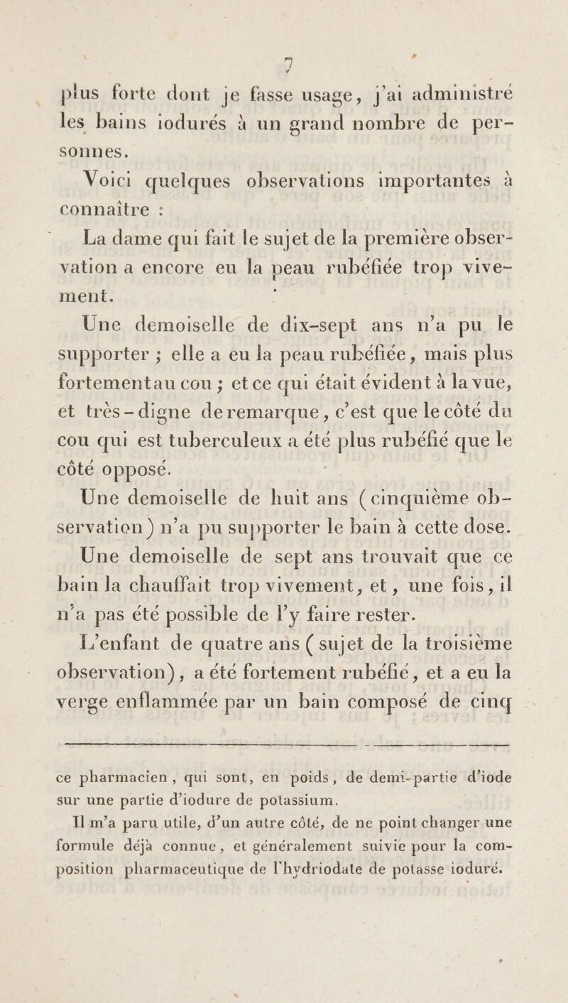 * 1 é plus forte dont je fasse usage, j ai administré les bains iodurés à un grand nombre de per¬ sonnes. Yo ici quelques observations importantes à connaître : La dame qui fait le sujet de la première obser¬ vation a encore eu la peau rubéfiée trop vive¬ ment. Une demoiselle de dix-sept ans n’a pu le supporter ; elle a eu la peau rubéfiée, mais plus fortementau cou ; et ce qui était évident à la vue, et très-digne de remarque, c’est que le côté du cou qui est tuberculeux a été plus rubéfié que le côté opposé. Une demoiselle de huit ans (cinquième ob¬ servation) n’a pu supporter le bain à cette dose. Une demoiselle de sept ans trouvait que ce bain la chauffait trop vivement, et, une fois, il n'a pas été possible de l’y faire rester. L’enfant de quatre ans ( sujet de la troisième observation) , a été fortement rubéfié, et a eu la verge enflammée par un bain composé de cinq ce pharmacien, qui sont, en poids, de demi-partie d’iode sur une partie d’iodure de potassium. Il m’a paru utile, d’un autre côté, de ne point changer une formule déjà connue, et généralement suivie pour la com¬ position pharmaceutique de Thydriodate de potasse ioduré.
