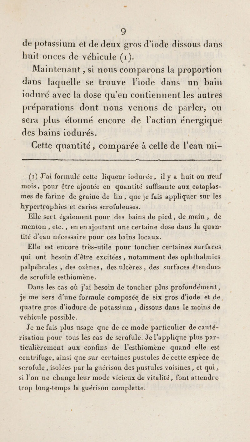 de potassium et de deux gros d’iode dissous dans huit onces de véhicule (i). Maintenant, si nous comparons la proportion dans laquelle se trouve l’iode dans un bain ioduré avec la dose qu’en contiennent les autres préparations dont nous venons de parler, on sera plus étonné encore de l’action énergique des bains iodurés. Cette quantité, comparée à celle de l’eau mi- (i) J’ai formulé celte liqueur iodurée, il y a huit ou neuf mois, pour être ajoutée en quantité suffisante aux cataplas¬ mes de farine de graine de lin , que je fais appliquer sur les hypertrophies et caries scrofuleuses. Elle sert également pour des bains de pied, de main , de menton , etc. , en en ajoutant une certaine dose dans la quan¬ tité d’eau nécessaire pour ces bains locaux. Elle est encore très-utile pour toucher certaines surfaces qui ont besoin d’être excitées , notamment des ophthalmies palpébrales , des ozènes, des ulcères , des surfaces étendues de scrofule esthiomène. Dans les cas où j’ai besoin de toucher plus profondément, je me sers d’une formule composée de six gros d’iode et de quatre gros d’iodure de potassium , dissous dans le moins de véhicule possible. Je ne fais plus usage que de ce mode particulier de cauté¬ risation pour tous les cas de scrofule. Je l’applique plus par¬ ticulièrement aux confins de l’esthiomène quand elle est centrifuge, ainsi que sur certaines pustules de cette espèce de scrofule, isolées par la guérison des pustules voisines , et qui, si l’on ne change leur mode vicieux de vitalité, font attendre trop long-temps la guérison complette.