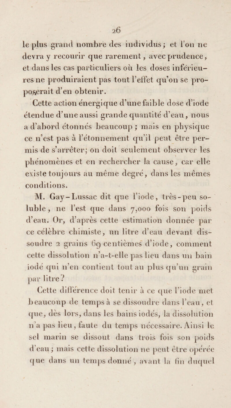 le plus grand nombre des individus; et i on ne devra y recourir que rarement, avec prudence, et dans les cas particuliers où les doses inférieu¬ res ne produiraient pas tout l’effet qu’on se pro¬ poserait d’en obtenir. Cette action énergique d’une faible dose d’iode étendue d’une aussi grande quantité d’eau, nous a d’abord étonnés beaucoup ; mais en physique ce n’est pas a l’étonnement qu’il peut être per¬ mis de s’arrêter; on doit seulement observer les \ phénomènes et en rechercher la cause, car elle existe toujours au même degré, dans les mêmes condil ions. M. Gay-Lussac dit que l’iode, très-peu so¬ luble , ne l’est que dans 7.000 fois son poids d’eau. Or, d’après cette estimation donnée par ce célèbre chimiste, un litre d’eau devant dis¬ soudre 2 grains 69 centièmes d’iode, comment cette dissolution n’a-t-elle pas lieu dans un bain iodé qui n’en contient tout au plus qu’un grain par litre ? Cette différence doit tenir à ce que fi ode met beaucoup de temps a se dissoudre dans l’eau, et que, dès lors, dans les bains iodés, la dissolution n a pas beu, faute du temps nécessaire. Ainsi le sel marin se dissout dans trois fois son poids d’eau ; mais cette dissolution ne peut être opérée que dans un temps donné , avant la fin duquel