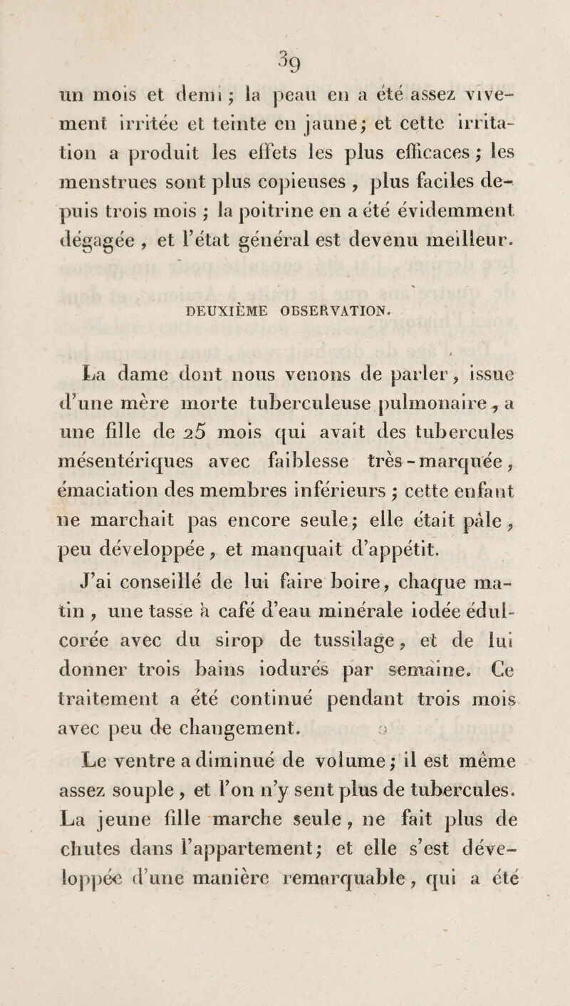 un mois et demi ; la peau en a été assez vive¬ ment irritée et teinte en jaune; et cette irrita¬ tion a produit les effets les plus efficaces ; les menstrues sont plus copieuses , plus faciles de¬ puis trois mois ; la poitrine en a été évidemment dégagée , et l’état général est devenu meilleur» ' s DEUXIÈME OBSERVATION. i La dame dont nous venons de parler , issue d’une mère morte tuberculeuse pulmonaire , a une fille de 25 mois qui avait des tubercules mésentériques avec faiblesse très -marquée, émaciation des membres inférieurs ; cette enfant ne marchait pas encore seule; elle était pâle, peu développée, et manquait d’appétit. J’ai conseillé de lui faire boire, chaque ma¬ tin , une tasse a café d’eau minérale iodée édul¬ corée avec du sirop de tussilage, et de lui donner trois bains iodurés par semaine. Ce traitement a été continué pendant trois mois avec peu de changement. o Le ventre a diminué de volume; il est même assez souple , et l’on n’y sent plus de tubercules. La jeune fille marche seule , ne fait plus de chutes dans l’appartement; et elle s’est déve¬ loppée d’une manière remarquable, qui a été