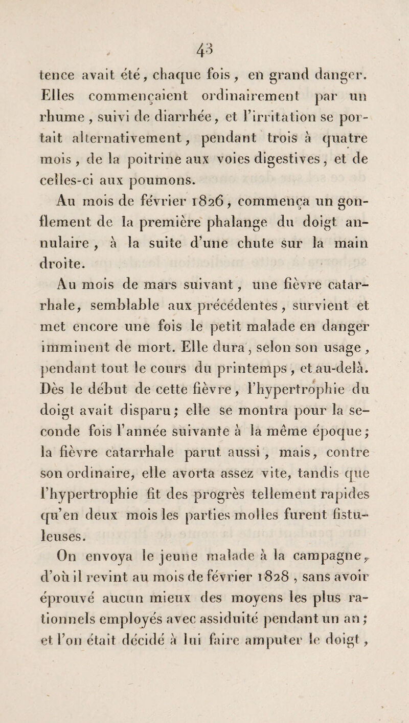 tenee avait été, chaque fois , en grand danger. Elles commençaient ordinairement par un rhume , suivi de diarrhée, et l’irritation se por¬ tait alternativement, pendant trois à quatre mois , de la poitrine aux voies digestives, et de celles-ci aux poumons. Au mois de fe'vrier 1826, commença un son- 7 3 0 flement de îa première phalange du doigt an¬ nulaire , a la suite d’une chute sur la main droite. Au mois de mars suivant, une fièvre catar¬ rhale, semblable aux précédentes , survient et met encore une fois le petit malade en danger imminent de mort. Elle dura , selon son usage , pendant tout le cours du printemps , et au-delà. Dès le début de cette fièvre, l’hypertrophie du doigt avait disparu; elle se montra pour la se¬ conde fois l’année suivante à la même époque; la fièvre catarrhale parut aussi , mais, contre son ordinaire, elle avorta assez vite, tandis que l’hypertrophie fit des progrès tellement rapides qu’en deux mois les parties molles furent fistu- leuses. On envoya le jeune malade à la campagne^ d’où il revint au mois de février 1828 , sans avoir éprouvé aucun mieux des moyens les plus ra¬ tionnels employés avec assiduité pendant un an; et l’on était décidé à lui faire amputer le doigt,