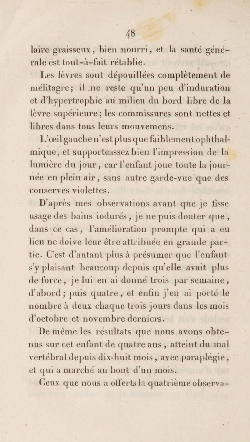 laire graisseux, bien nourri, et la santé géné- raie est tout-à-fait rétablie. Les lèvres sont dépouillées complètement de mélitagre; il ne reste qu’un peu d’induration et d’hypertrophie au milieu du bord libre de la lèvre supérieure; les commissures sont nettes et libres dans tous leurs mouvemens. L’œil gauche n’est plus que faiblement ophthal- mique, et supporteassez bien l’impression de la lumière du jour, car l’enfant joue toute la jour- / * née en plein air, sans autre garde-vue que des conserves violettes. D’après mes observations avant que je fisse usage des bains iodurés , je ne puis douter que , dans ce cas, l’amélioration prompte qui a eu lieu ne doive leur être attribuée en grande par¬ tie. C est d’autant plus à présumer que l’enfant s’y plaisant beaucoup depuis qu elle avait plus de force, je lui en ai donné trois par semaine, d’abord; puis quatre, et enfin j’en ai porté le nombre à deux chaque trois jours dans les mois d’octobre et novembre derniers. De même les résultats que nous avons obte¬ nus sur cet enfant de quatre ans , atteint du mal vertébral depuis dix-huit mois , avec paraplégie, et qui a marché au bout d’un mois. Ceux que nous a offerts la quatrième observa-