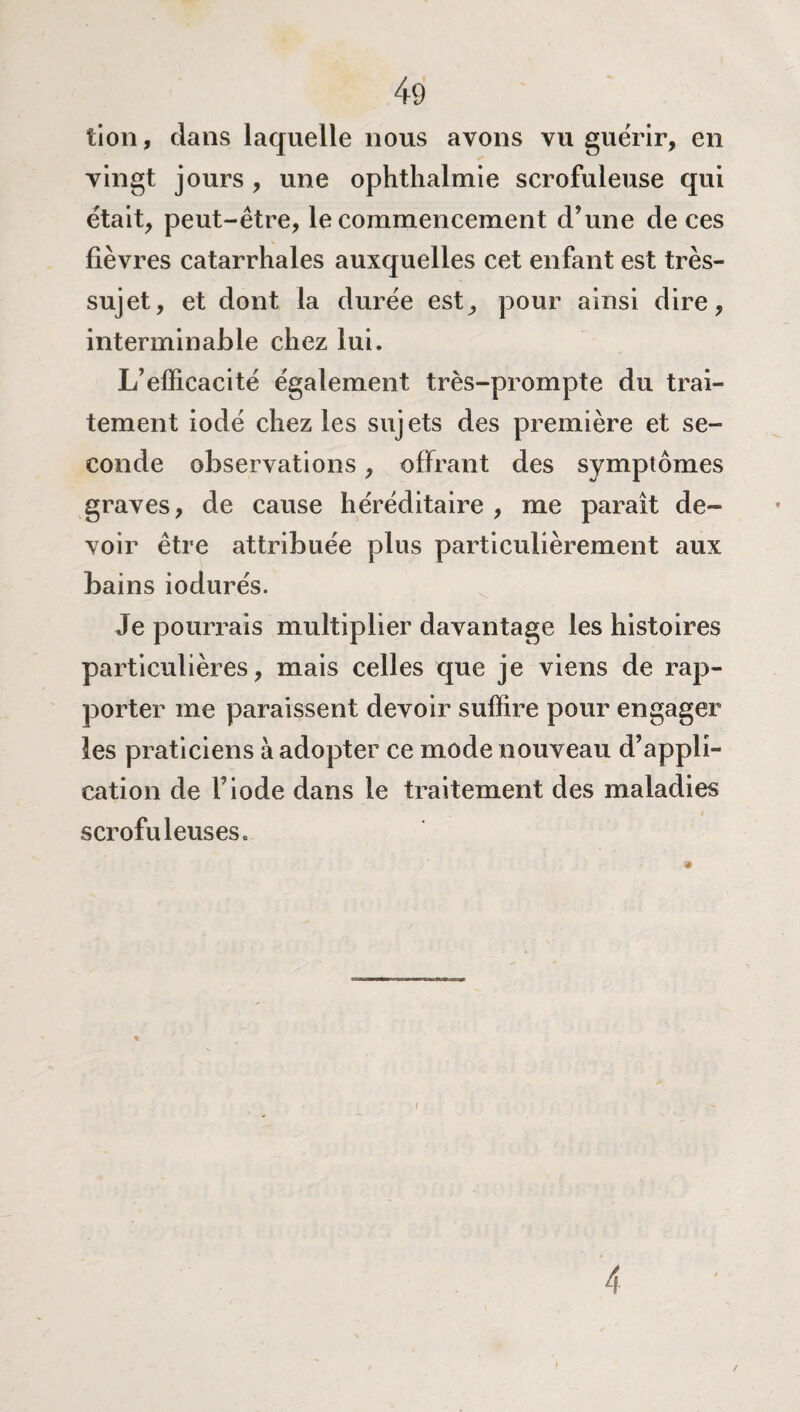 tion, dans laquelle nous avons vu guérir, en vingt jours , une ophthalmie scrofuleuse qui était, peut-être, le commencement d’une de ces fièvres catarrhales auxquelles cet enfant est très- sujet, et dont la durée est, pour ainsi dire, interminable chez lui. L’efficacité également très-prompte du trai¬ tement iodé chez les sujets des première et se¬ conde observations, offrant des symptômes graves, de cause héréditaire , me paraît de¬ voir être attribuée plus particulièrement aux bains iodurés. Je pourrais multiplier davantage les histoires particulières, mais celles que je viens de rap¬ porter me paraissent devoir suffire pour engager les praticiens à adopter ce mode nouveau d’appli¬ cation de F iode dans le traitement des maladies scrofuleuses. i 4