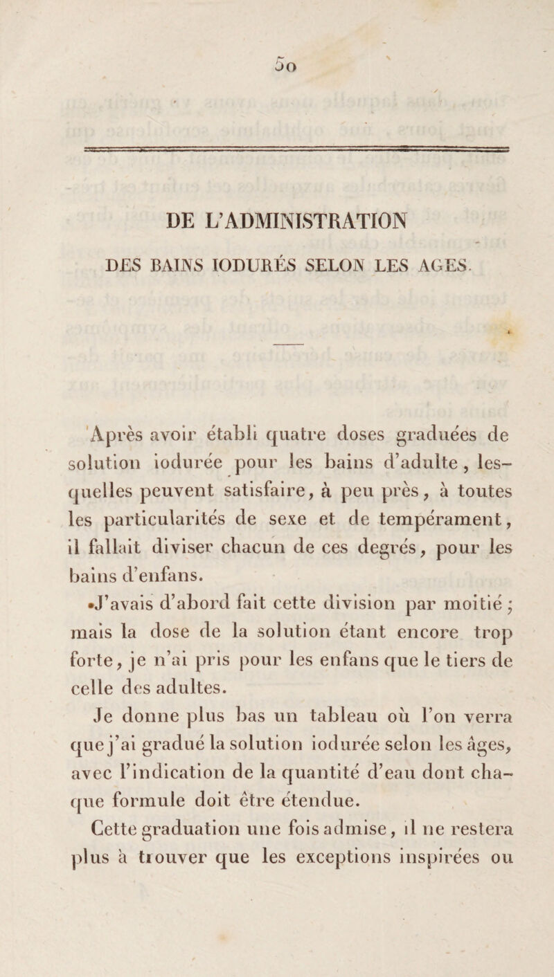 DE L’ADMINISTRATION DES BAINS IODURÉS SELON LES AGES. Après avoir établi quatre doses graduées de solution iodurée pour les bains d’adulte , les¬ quelles peuvent satisfaire, à peu près, à toutes les particularités de sexe et. de tempérament, il fallait diviser chacun de ces degrés, pour les bains d’enfans. •J’avais d’abord fait cette division par moitié ’ mais la dose de la solution étant encore trop forte, je n’ai pris pour les enfans que le tiers de celle des adultes. Je donne plus bas un tableau ou l’on verra que j’ai gradué la solution iodurée selon les âges, avec l’indication de la quantité d’eau dont cha¬ que formule doit être étendue. Cette graduation une fois admise, il 11e restera plus à trouver que les exceptions inspirées ou