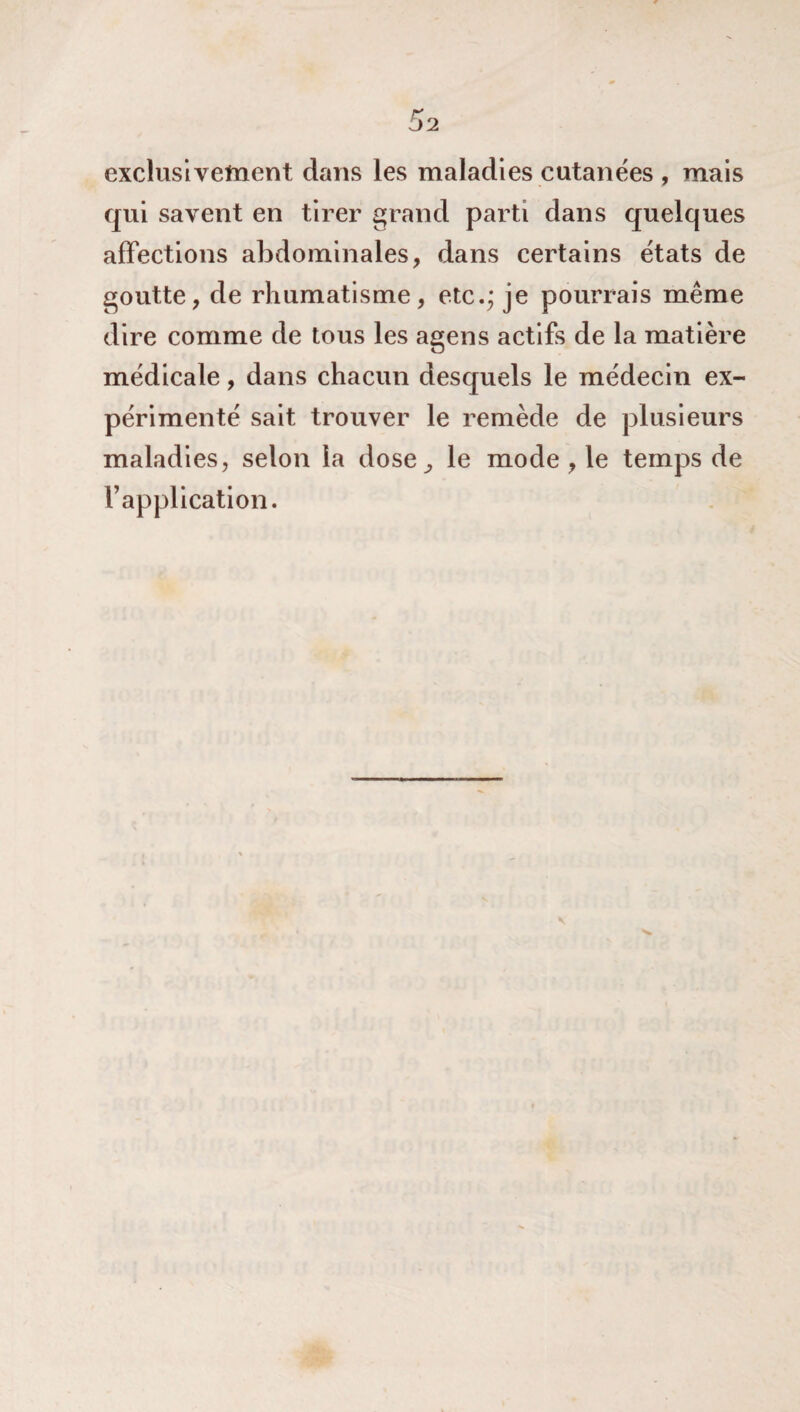 exclusivement dans les maladies cutanées , mais qui savent en tirer grand parti dans quelques affections abdominales, dans certains états de goutte, de rhumatisme, etc.; je pourrais même dire comme de tous les agens actifs de la matière médicale, dans chacun desquels le médecin ex¬ périmenté sait trouver le remède de plusieurs maladies, selon la dose., le mode , le temps de l’application.