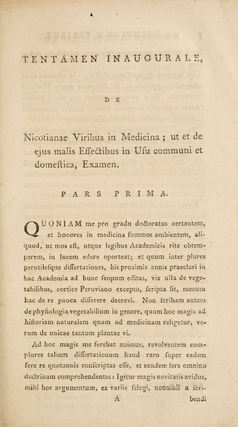 % TENTAMEN INAUGURALE, D E Nicotiaiiae Viribus in Medicina ; ut et de ejus malis EfFedtlbus in Ufu communi et domeftica^ Examen, PARS P R I M A. Quoniam me pro gradu do^loratus certantem, et honores in medicina fummos ambientem, ali¬ quod, ut mos eft, utque legibus Academicis rite obtem¬ perem, in lucem edere oporteat; et quum inter plures perutilefqiie differtationes, his proximis annis praeclari in hac Academia ad hunc fcopum editas, vix ulla de vege¬ tabilibus, cortice Peruviano excepto, fcripta fit, mecum hac de re pauca dilTerere decrevi. Non fcribam autern de phyfiologia vegetabilium in genere, quum hoc magis ad hiftoriam naturalem quam ad medicinam religetur, ve¬ rum de unicae tantum plantae vi. Ad hoc magis me ferebat animus, revolventem com-» plures talium dilTertationum haud raro fuper eadem fere re quotannis Confcriptas elTe, et eandem fere omnino dodrinam comprehendentes: Igitur magis novitatis avidus, mihi hoc argumentum, ex variis felegi, nonnihil a fcri- A bendi