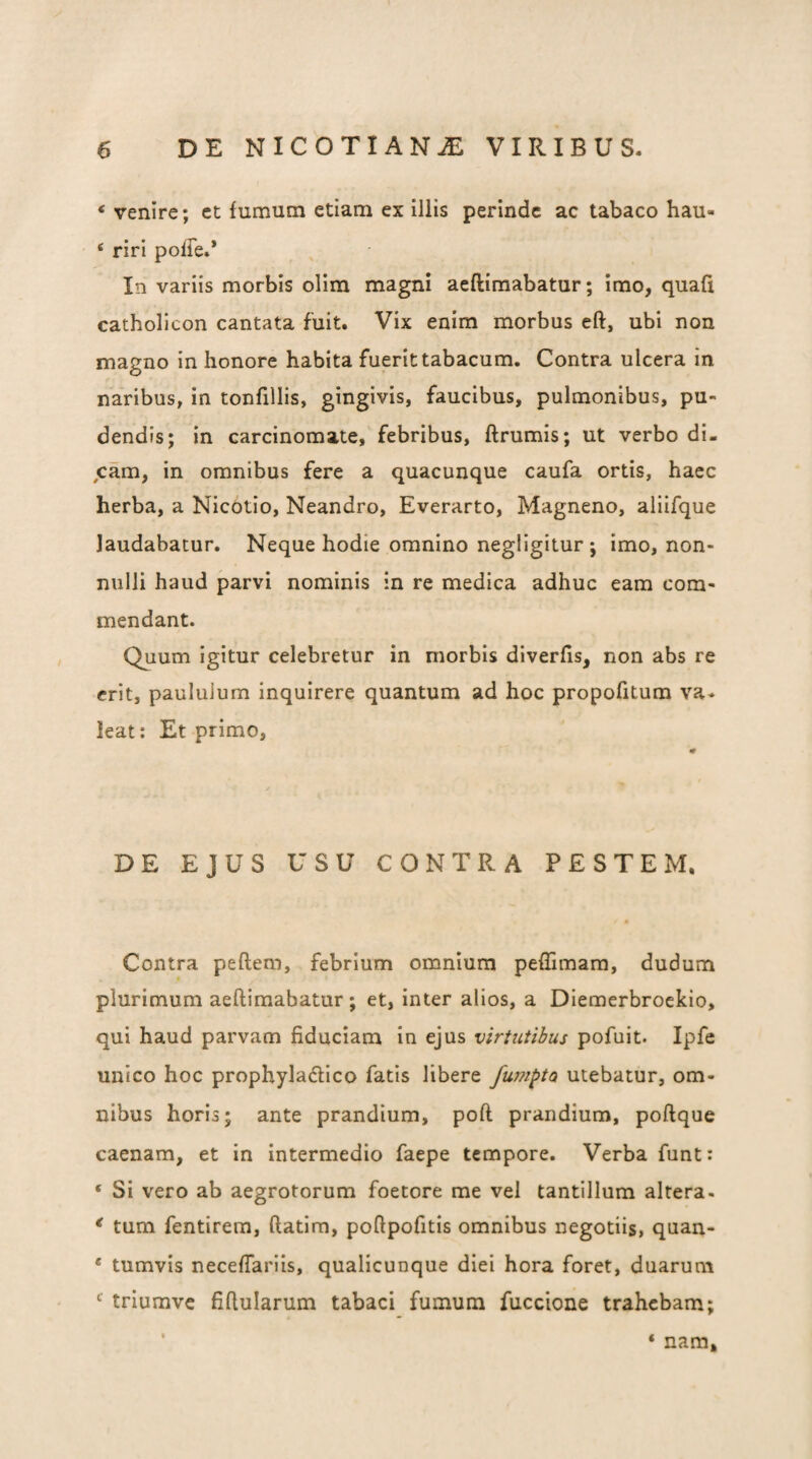 ‘ venire; et fumum etiam ex illis perinde ac tabaco hau- ‘ riri poffe.* In variis morbis olim magni aeftimabatur; imo, quafi catholicon cantata fuit. Vix enim morbus eft, ubi non magno in honore habita fuerit tabacum. Contra ulcera in naribus, in tonfillis, gingivis, faucibus, pulmonibus, pu¬ dendis; in carcinomate, febribus, ftrumis; ut verbo di¬ scam, in omnibus fere a quacunque caufa ortis, haec herba, a NicOtio, Neandro, Everarto, Magneno, aliifque laudabatur. Neque hodie omnino negligitur ; imo, non¬ nulli haud parvi nominis in re medica adhuc eam com¬ mendant. Quum igitur celebretur in morbis diverfis, non abs re erit, paululum inquirere quantum ad hoc propofitum va. leat; Et primo. DE EJUS USU CONTRA PESTEM. Contra peftem, febrium omnium peflimara, dudum plurimum aeftimabatur; et, inter alios, a Diemerbroekio, qui haud parvam fiduciam in ejus virtutibus pofuit. Ipfc unico hoc prophyladico fatis libere fumata utebatur, om¬ nibus horis; ante prandium, poft prandium, poftque caenam, et in intermedio faepe tempore. Verba funt: ‘ Si vero ab aegrotorum foetore me vel tantillum altera. * tum fentirem, ftatira, poftpofitis omnibus negotiis, quan- ‘ tumvis neceftariis, qualicunque diei hora foret, duarum triumve fiftularum tabaci fumum fuccione trahebam; * ‘ nam.