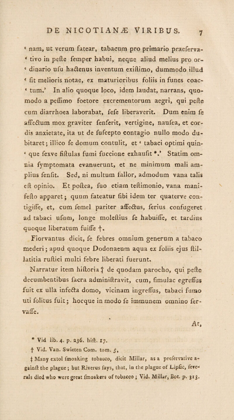 « nam, ut verum fatear, tabacum pro primario praeferva» ^ tivo in pefte femper habui, neque aliud melius pro or- « dinario ufu hadenus inventum exiftimo, dummodo illud ^ fit melioris notae, ex maturioribus foliis in funes coac» ‘ tum,’ In alio quoque loco, idem laudat, narrans, quo¬ modo a peffimo foetore excrementorum aegri, qui pefte cum diarrhoea laborabat, fefe liberaverit. Dum enim fc affedtum mox graviter fenferit, vertigine, naufea, et cor¬ dis anxietate, ila ut de fufcepto contagio nullo modo du¬ bitaret; illico fe domum contulit, et ‘ tabaci optimi quin- * que fexve fiftulas fumi fuccione exhaufit *.* Statim om¬ nia fymptomata evanuerunt, et ne minimum mali am¬ plius fenfit. Sed, ni multum fallor, admodum vana talis eft opinio. Et poftea, fuo etiam teftimonio, vana mani- fefto apparet; quum fateatur fibi idem ter quaterve con- tigifte, et, cum femel pariter affedus, ferius confugeret ad tabaci ufum, longe moleftius fe habuifte, et tardius quoque liberatum fuiffe f. Fiorvantus dicit, fe febres omnium generum a tabaco mederi; apud quoque Dodonaeum aqua ex foliis ejus ftil- iatitia ruftici multi febre liberati fuerunt. Narratur item hiftoria!|’ de quodam parocho, qui pefte decumbentibus facra adminiftravit, cum, fimulac egreffus fuit ex ulla infecta domo, vicinam ingrelTus, tabaci fumo uti folitus fuit; hocque in modo fe immunem omnino fer- valTe. At, * Vid lib. 4. p. 236. hift. 17. f Vid. Van. Swieten Com. tom. 5, f Many cxtol fmoaking tobacco, dicit Millar, as a prefervativc a- gainft the plaguc; but Riverus fays, that, in the plagueof Lipfic, fcTC- rals died who wercgrcat fmoakers of tobacco ; Vid, Millar, Bot. p. 313,