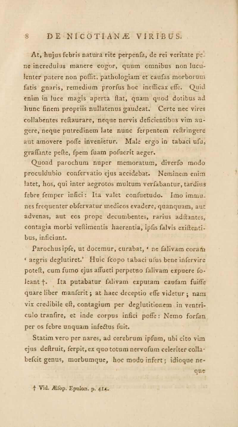 At, hujus febris natura rite perpenfa, de rei veritate pel ne incredulus manere cogor, quum omnibus non lucu¬ lenter patere non poffit, pathologiam et caufas morborum fatis gnaris, remedium prorfus boc inefficax effe. Qiiid enim in luce magis aperta ftat, quam quod dotibus ad hunc finem propriis nullatenus gaudeat. Certe nec vires collabentes reftaurare, neque nervis deficientibus vim au¬ gere, neque putredinem late nunc ferpentem reftringere aut amovere pofle invenietur. Male ergo in tabaci ufu, graffante pefte, fpem fuam pofuerit aeger. Quoad parochum nuper memoratum, diverfo modo proculdubio confervatio ejus accid.£bat. Neminem enim latet, hos, qui inter aegrotos multum verfabantur, tardius febre femper infici: Ita valet confuetudo. Imo immu- nes frequenter obfervatur medicos evadere, quanquam, aut advenas, aut eos prope decumbentes, rarius adftantes, contagia morbi veflimentis haerentia, ipfis falvis exiftenti- bus, inficiunt. Parochus ipfe, ut docemur, curabat, * ne falivam coram ‘ aegris deglutiret.’ Huic fcopo tabaci ulus bene infervire poteft, cum fumo ejus affueti perpetuo falivam expuere fo- ieant f. Ita putabatur falivam exputam caufam fuiffe quare liber m an ferit; at haec deceptio effe videtur; nara vix credibile efl:, contagium per deglutitionem in ventri¬ culo tranfire, et Inde corpus Infici pofTe: Nemo forfan per os febre unquam infedfus fuit. Statim vero per nares, ad cerebrum ipfum, ubi cito vLm ejus deflruit, ferpit, ex quo totum nervofum celeriter colla- befeit genus, morbumque, hoc modo infert; idioque ne¬ que f Vid. ^{bp. Epulon. p. 414.