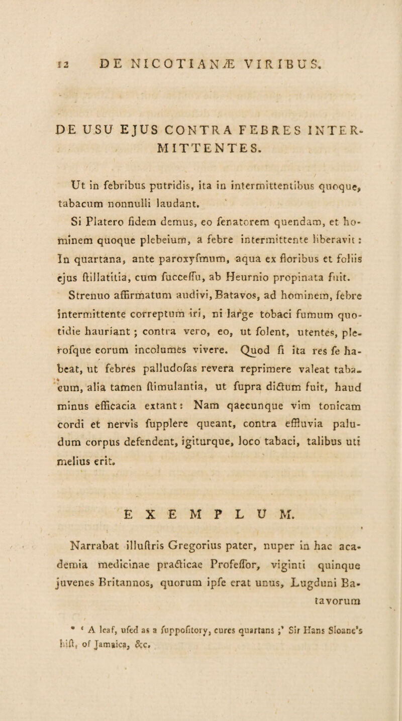 DE USU EJUS CONTRA FEBRES INTER- MITTENTES. Ut in febribus putridis, ita in intermittentibus quoque, tabacum nonnulli laudant. Si Platero fidem demus, eo fenatorem quendam, et ho¬ minem quoque plebeium, a febre intermittente liberavit: In quartana, ante paroxyfmum, aqua ex floribus et foliis ejus ftillatitia, cum fucceffu, ab Heurnio propinata fuit. Strenuo affirmatum audivi, Batavos, ad hominem, febre intermittente correptura iri, ni large tobaci fumum quo¬ tidie hauriant ; contra vero, eo, ut folent, utentes, ple- fofque eorum incolumes vivere. Quod fi ita res fe ha¬ beat, ut febres palludofas revera reprimere valeat taba- * 4 ‘cum, alia tamen ftimulantia, ut fupra di<ftum fuit, haud minus efficacia extant: Nam qaecunque vim tonicam cordi et nervis fupplere queant, contra effluvia palu¬ dum corpus defendent, igiturque, loco tabaci, talibus uti melius erit. EXEMPLUM. • Narrabat illufiris Gregorius pater, nuper in hac aca- demia medicinae pradlcae ProfelTor, viginti quinque juvenes Britannos, quorum ipfe erat unus, Lugduni Ba¬ tavorum I • * A leaf, ufed as a fuppofitory, cures quartans Sir Hans Sloanc*s hifl, of Jamaica, 5cc,