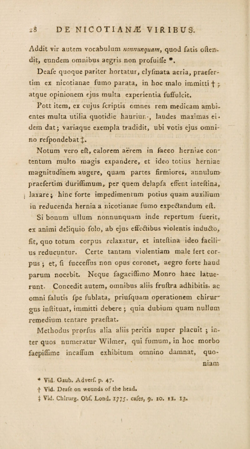 Addit vir autem vocabulum nonnunquamy quod fatis often- dit, eundem omnibus aegris non profuiffe Deafe quoque pariter hortatur, clyfmata acria, praefer- tim ex nicotianae fumo parata, in hoc malo immitti f * atque opinionem ejus multa experientia fuffulcit, Fott item, ex cujus fcriptis omnes rem medicam ambi¬ entes multa utilia quotidie hauriun-, laudes maximas ei* dem dat; variaque exempla tradidit, ubi votis ejus omni¬ no refpondebat Notum vero eft, calorem acrem in facco herniae con¬ tentum multo magis expandere, et ideo totius herniae magnitudinem augere, quam partes firmiores, annuluro praefertim duriffimum, per quem delapfa efTent Inteftina, laxare; hinc forte impedimentum potius quam auxilium in reducenda hernia a nicotianae fumo expe<5landum eft. Si bonum ullum nonnunquam inde repertum fuerit, ex animi deliquio folo, ab ejus effedibus violentis indu«5to, fit, quo totum corpus relaxatur, et Inteftina ideo facili- us reducuntur. Certe tantam violentiam male fert cor¬ pus ; et, fi fuccefliis non opus coronet, aegro forte haud parum nocebit. Neque fagaciffimo Monro haec latue¬ runt» Concedit autem, omnibus aliis fruftra adhibitis» ac omni falutis fpe fublata, priufquam operationem chirur“ gus inftituat, immitti debere ; quia dubium quam nullum remedium tentare praeftat. Methodus prorfus alia aliis peritis nuper placuit ; In¬ ter quos numeratur Wilmer, qui fumum, in hoc morbo faepiftime incaflum exhibitum omnino damnat, quo- niam. * Vid. Gaub, Adverf. p. 47. f Vid. Dcafc on wounds of the head. ^ Vid. Chirurg. Obf. Lond. 1775. cafes, 9. xo. il, 13.