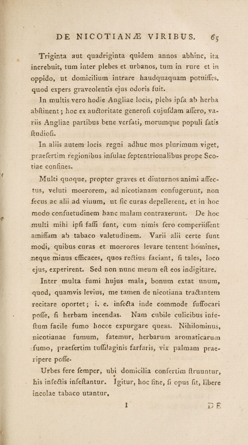 Tn ginta aut quadriglnta quidem annos abhinc, ita increbuit, tum inter plebes et urbanos, tum in rure et in oppido, ut domicilium intrare haudquaqiiam potuilles, quod expers graveolentis ejus odoris fuit. In multis vero hodie Angliae locis, plebs ipfa ab herba abftinent; hoc ex auctoritate generofi cujufdam affero, va¬ riis x'\ng!iae partibus bene verfati, morumque populi fatis ftudiofi. In aliis autem'locis regni adhuc mos plurimum viget, praefertim regionibus infulae feptentrionalibus prope Sco¬ tiae confines. 1 Multi quoque, propter graves et diuturnos animi affec¬ tus, veluti moerorem, ad nicotianam confugerunt, non fecus ac alii ad vinum, ut fic curas depellerent, et in hoc modo confuetudinem hanc malam contraxerunt. De hoc multi mihi ipfi faffi funt, cum nimis fero comperiiffent amiffam ab tabaco valetudinem. Varii alii certe funt modi, quibus curas et moerores levare tentent homines, neque minus efficaces, quos reClius faciant, fi tales, loco ejus, experirent. Sed non nunc meum eft eos indigitare. Inter multa fumi hujus mala, bonum extat unum, quod, quamvis levius, me tamen de nicotiana traClantem recitare oportet; i. e. infeCIa inde commode fuffocari poffe, fi herbam incendas. Nam cubile culicibus infe- ftum facile fumo hocce expurgare queas. Nihilominus, nicotlanae fumum, fatemur, herbarum aromaticarum fumo, praefertim tuffiJaginis farfaris, vix palmam prae¬ ripere poffe* Urbes fere femper, ubi domicilia confertim finiuntur, his infedis infefiantur. Igitur, hoc fiue, fi opus fit, libere incolae tabaco utantur, T) E 1