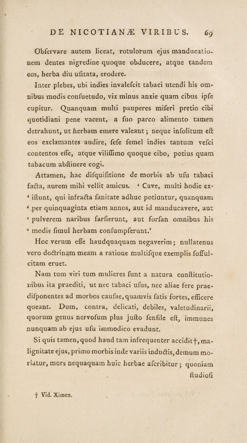 Obfervare autem liceat, rotulorum ejus manducatio¬ nem dentes nigredine quoque obducere, atque tandem eos, herba diu ufitata, erodere. Inter plebes, ubi indies invalefcit tabaci utendi his om¬ nibus modis confuetudo, vix minus anxie quam cibus ipfe cupitur. Quanquam multi pauperes miferi pretio cibi quotidiani pene vacent, a fuo parco alimento tamen detrahunt, ut herbam emere valeant; neque infolitum eft eos exclamantes -audire, fefe femel indies tantum vefci contentos efle, atque viliffimo quoque cibo, potius quam tabacum abftinere cogi. Attamen, hac difquifitione de morbis ab ufu tabaci farda, aurem mihi vellit amicus, ‘ Cave, multi hodie ex- ‘ iftunt, qui infracta fanitate adhuc potiuntur, quanquam ‘ per quinquaginta etiam annos, aut id manducavere, aut ‘ pulverem naribus farfierunt, aut forfan omnibus his ^ modis fimul herbam confumpferunt.* Hoc verum elTe haudquaquam negaverim; nullatenus vero dodrinam meam a ratione multifque exemplis fufful- citam eruet. Nam tum viri tum mulieres funt a natura conftitutio- nibus ita praediti, ut nec tabaci ufus, nec aliae fere prae- difponentes ad morbos caufae, quamvis fatis fortes, efficere queant. Dum, contra, delicati, debiles, valetudinarii, quorum genus nervofum plus jufto fenfile eft, immunes nunquam ab ejus ufu immodico evadunt. Si quis tamen,quod haud tam infrequenter acciditf, ma¬ lignitate ejus, primo morbis inde variis indudlis,demum mo¬ riatur, mors nequaquam huic herbae afcribitur; quoniam hudloh f Vid, Ximen,
