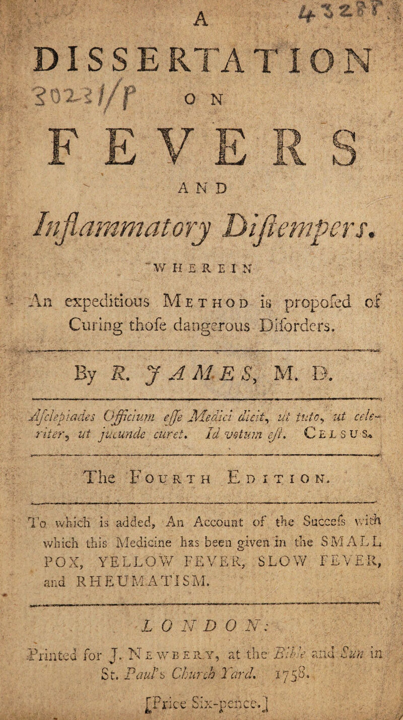 A '* * zfc n *> > 1/ p O N o kJ An expeditious Method is propofed of Curing thofe dangerous Diforders. By R. J AMES, M. D. Afclepiade s Officium eje Ale did dieit, ut into, ut cele- riier, at jucunde caret. Id vstmn eft. Cels u s* The Fourth E d i t i o n. To which is added, An Account of the Succefs with which this Medicine has been given in the SMALL POX, YELLOW FEVER, SLOW FEVER, and RHEUMATISM. L 0 N D 0 N 0,,,- Printed for J. N £ w b e iuy, at the Bible and Sun m Sc. Pauld Church lard. 175S. [Price Six-pence.j