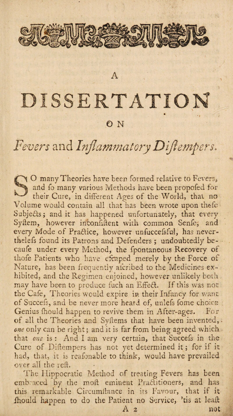 DISSERTATION » * « e n Fe vers and Inflammatory Diflempers. SO many Theories have been formed relative to Fevers# arid fo many various Methods have been propofed for their Cure, in different Ages of the World, that no Volume would contain all that has been wrote upon theffe Subjects; and it has happened unfortunately, that every Syftem, however inconfdient with common Senfe; and every Mode of Praflice, however unfuccefsful, has never- thelefs found its Patrons and Defenders; undoubtedly be- caufe under every Method, the fpontaneous Recovery of thofe Patients who have draped merely by the Force of Nature, has been frequently afcribed to the Medicines ex¬ hibited, and the Regimen enjoined, however unlikely both. may have been to produce fuch an Effefl. If tills was not the Cafe, Theories would expire in their Infancy for want of Succefs, and be never more heard of, unlefs fome choice Genius fhould happen to revive them in After-ages. For of all the Theories and Syfcems that have been invented,. one only can be right; and it is far from being agreed which that one is: And I am very certain, that Succefs in the Cure of Diftempers has not yet determined it; for if it had, that, it is reafonable to think, would have prevailed over all the reft. The Hippocratic Method of treating Fevers has been embraced by the moil eminent Praflitioners, and has this remarkable Circumftance in its Favour, that if it fhould happen to do the Patient no Service, ’tis at leaft A 2 not