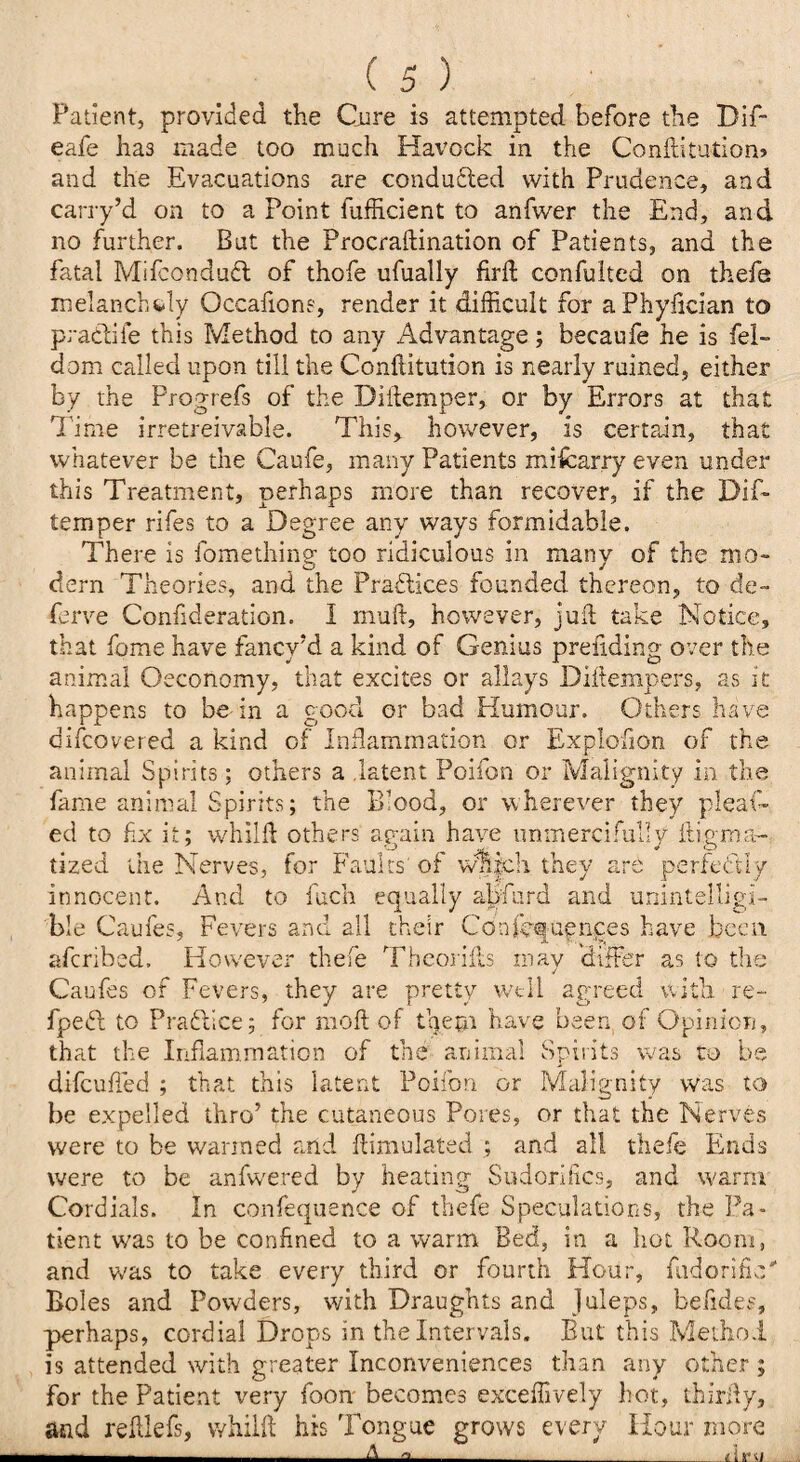 Patient, provided the Cure is attempted before the Dif- eafe has made too much Havock in the Conflitution* and the Evacuations are conduced with Prudence, and carry’d on to a Point fufficient to anfwer the End, and no further. But the Procraftination of Patients, and the fatal Mifcondufl of thofe ufually fird confuited on thefe melancholy Occafions, render it difficult for a Phyfician to pradiie this Method to any Advantage; becaufe he is fel- dom called upon till the Conftitution is nearly ruined, either by the Progrefs of the Diftemper, or by Errors at that Time irretreivable. This, however, is certain, that whatever be the Caufe, many Patients miscarry even under this Treatment, perhaps more than recover, if the Dif- temper rifes to a Degree any ways formidable. There is fomething too ridiculous in many of the mo¬ dern Theories, and the Practices founded thereon, to de- ferve Confideration. 1 muft, however, juft take Notice, that feme have fancy'd a kind of Genius preflding over the animal Oeconomy, that excites or allays Diftempers, as it happens to be-in a good or bad Humour. Others have discovered a kind of Inflammation or Explofion of the animal Spirits; others a latent Poifon or Malignity in the fame animal Spirits; the Blood, or wherever they pleat¬ ed to fix it; whilft others again have unmercifully itigma- tized the Nerves, for Faults'of w%|ch they P< 'Hi v innocent. And to fuch equally abfurd and unintelligi¬ ble Caufes, Fevers and all their Confequences have been r vi_i t t _ _ .i _ r. __ ..._. _ . _ afcribed. However thefe Theories may differ as to the Caufes of Fevers, they are pretty well agreed with re- fpedh to Practice; for rnoft of them have been of Opinion, that the Inflammation of the animal Spirits was to be difeufled ; that this latent Poifon or Malignity was to be expelled thro’ the cutaneous Pores, or that the Nerves were to be wanned and flimulated ; and all thefe Ends were to be anfwered by heating Sudorifics, and warm Cordials. In confequence of thefe Speculations, the Pa¬ tient was to be confined to a warm Bed, in a hot Room, and w'as to take every third or fourth Hour, fudorific* Boles and Powders, with Draughts and Juleps, befides, perhaps, cordial Drops in the Intervals. But this Method is attended with greater Inconveniences than any other ; for the Patient very foon becomes exceffively hot, thirfly, and reftlefs, vvhilfl his Tongue grows every Hour more —i- A a _Lisin_