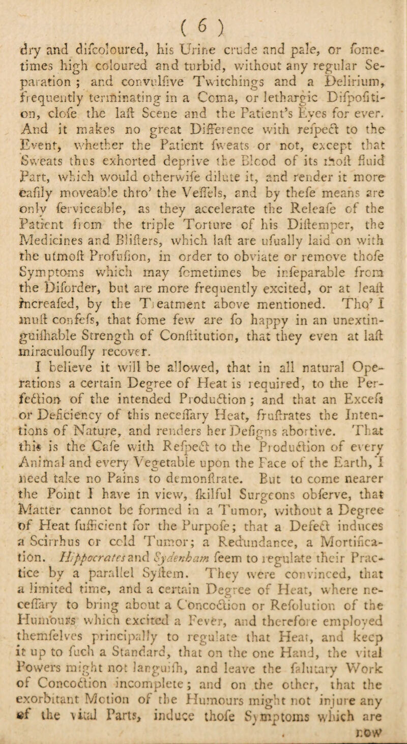 dry and difcoloured, his Urine crude and pale, or /bine- times high coloured and turbid, without any regular Se¬ paration ; and convulfive Twitchings and a Delirium, frequently terminating in a Ccma, or lethargic Difpofiti- on, clofe the lad: Scene and the Patient’s Eyes for ever. And it makes no great Difference with refped to the Event, whether the Patient fweats or not, except that Sweats thus exhorted deprive the Bicod of its moil fluid Part, which would otherwife dilute it, and render it more eafily moveable thro’ the VefTels, and by thefe means are only ferviceable, as they accelerate the Rcleafe of the Patient from the triple Torture of his Didemper, the Medicines and Bliders, which lad are ufually laid on with the utmoft Profufion, in order to obviate or remove thofe Symptoms which may fcmetimes be ir.feparable from the Diforder, but are more frequently excited, or at lead mcreafed, by the Treatment above mentioned. Tho’I mud confefs, that feme few are fo happy in an unextin- guiflmble Strength of Conditution, that they even at lad miraculoudy recover. I believe it will be allowed, that in all natural Ope¬ rations a certain Deo-ree of Heat is reauired, to the Per- fedioo of the intended Production ; and that an Exceft or Deficiency of this necedary Heat, frudrates the Inten¬ tions of Nature, and renders herDefigns abortive. That thi* is the Cafe with Refped: to the Reduction of every Animal and every Vegetable upon the Face of the Earth,'I need take no Pains to demonftrate. But to come nearer the Point 1 have in view, fkilful Surgeons obferve, that Matter cannot be formed in a Tumor, without a Degree of Heat fufheient for the Purpofe; that a Defect induces a Scirrbus or cold Tumor; a Redundance, a Mortifica¬ tion. llppocratcszwdi Sydenham feem to regulate their Prac¬ tice by a parallel Sydem. They were convinced, that a limited time, and a certain Degree of Heat, where ne- cefiary to bring about a Concoclion or Refolution of the Hum'ours which excited a Fever, and therefore employed themfelves principally to regulate that Heat, and keep it up to fuch a Standard, that on the one Hand, the vital Powers might not languifh, and leave the falutary Work of Concodtion incomplete; and on the other, that the exorbitant Motion of the Humours might not injure any at the vital Parts, induce thofe Symptoms which are . row