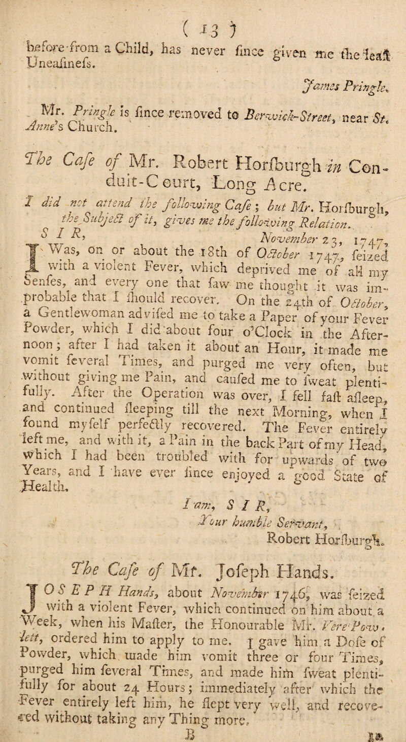 ( *3 ) before-from a Child, has never finae given me the lea* Uneaiinels. James Pringle^ Mr. Pringle is finee removed to Berwitk-Strea, near St. Anne s Church. 'The Cafe of Mr. Robert Horfburgh/» Con - duit-Ceurt, 'Long Acre. 1 did not attend the following Cafe ; hut Mr. Hoi Ibursli, o tbsoiiojeSiofit, gives me the following Relation.. ° ^ November 23, 1 a » Was, on or about the 18th of OSiober i747? Ibi^d with a violent Fever, which deprived me of aM my Senfes, and every one that faw me thought it was im¬ probable that I lhould recover. On the 24th of October, a Gentlewoman advifed me to take a Paper of your Fever Powder, which I did about four o5Clock in ‘the After¬ noon ; after I had taken it about an Hour, it made me vomit fevers! I ime.s, and purged me very often, but without giving me Pain, and caufed me to iweat plenti¬ fully. After the Operation was over, 1 fell fall aileep and continued deeping till the next Morning, when! found myfelf perfectly recovered. The Fever entirely- left me, and with it, a Pain in the back Part of my Head, which I had been troubled with for upwards of two Years, and I have ever lince enjoyed a Vood State of Health, “ ' I am, SIR, ./ our humble Servant, Robert HorlljiirnY O ■ ¥he Cafe of Mf. Jofeph Hands, TO S E P H Hands, about November 1746, was lei zed with a violent Fever, which continued on him about, a Week, when Ids Mailer, the Honourable Mia Fere:Po<iv> leit, ordered.him to apply to me. j gave him a Dole of Powder, which, made him vomit three or four Times, purged him feveral Times, and made him fweat plenti¬ fully for about 24 Hours; immediately after which the Fever. entirely left him, he dept very well, and recove¬ red without taking any Thing more, * B ' ■